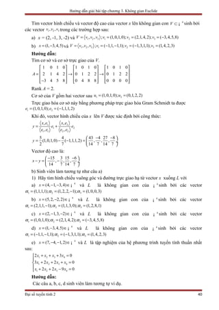Hướng dẫn giải bài tập chương 3. Không gian Euclide
Tìm vector hình chiếu và vector độ cao của vector x lên không gian con 4
V ⊂ ¡ sinh bởi
các vector 1 2 3, ,v v v trong các trường hợp sau:
a) x = (2, -1, 3, -2) và 1 2 3 1 2 3, , ; (1,0,1,0); (2,1,4,2); ( 3,4,5,8)V v v v v v v= = = = −
b) (1, 3,4,5)x = − và 1 2 3 1 2 3, , ; ( 1,1, 1,1); ( 1,3,1,1); (1,4,2,3)V v v v v v v= = − − = − =
Hướng dẫn:
Tìm cơ sở và cơ sở trực giao của V.
1 0 1 0 1 0 1 0 1 0 1 0
2 1 4 2 0 1 2 2 0 1 2 2
3 4 5 8 0 4 8 8 0 0 0 0
A
     
     = → →     
     −     
Rank A = 2.
Cơ sở của V gồm hai vector sau 1 2(1,0,1,0); (0,1,2,2)u u= =
Trực giao hóa cơ sở này bằng phương pháp trực giao hóa Gram Schmidt ta được
1 2(1,0,1,0); ( 1,1,1,2)e e= = −
Khi đó, vector hình chiếu của x lên V được xác định bởi công thức:
1 2
1 2
1 1 2 2
, ,
, ,
x e x e
y e e
e e e e
= +
5 4 43 4 27 8
(1,0,1,0) ( 1,1,1,2) , , ,
2 7 14 7 14 7
y
− − 
= − − =  ÷
 
Vector độ cao là:
15 3 15 6
, , ,
14 7 14 7
x y
− − 
− = − ÷
 
b) Sinh viên làm tương tự như câu a)
1) Hãy tìm hình chiếu vuông góc và đường trực giao hạ từ vector x xuống L với
a) 4
(4, 1, 3,4)x = − − ∈¡ và L là không gian con của 4
¡ sinh bởi các vector
1 2 3(1,1,1,1); (1,2,2, 1); (1,0,0,3)α α α= = − =
b) 4
(5,2, 2,2)x = − ∈¡ và L là không gian con của 4
¡ sinh bởi các vector
1 2 3(2,1,1, 1); (1,1,3,0); (1,2,8,1)α α α= − = =
c) 4
(2, 1,3, 2)x = − − ∈¡ và L là không gian con của 4
¡ sinh bởi các vector
1 2 3(1,0,1,0); (2,1,4,2); ( 3,4,5,8)α α α= = = −
d) 4
(1, 3,4,5)x = − ∈¡ và L là không gian con của 4
¡ sinh bởi các vector
1 2 3( 1,1, 1,1); ( 1,3,1,1); (1,4,2,3)α α α= − − = − =
e) 4
(7, 4, 1,2)x = − − ∈¡ và L là tập nghiệm của hệ phương trình tuyến tính thuần nhất
sau:
1 2 3 4
1 2 3 4
1 2 3 4
2 3 0
3 2 2 0
2 2 9 0
x x x x
x x x x
x x x x
+ + + =

+ + + =
 + + − =
Hướng dẫn:
Các câu a, b, c, d sinh viên làm tương tự ví dụ.
Đại số tuyến tính 2 40
 