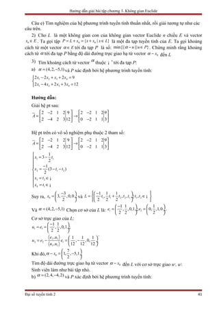 Hướng dẫn giải bài tập chương 3. Không gian Euclide
Câu e) Tìm nghiệm của hệ phương trình tuyến tính thuần nhất, rồi giải tương tự như các
câu trên.
2) Cho L là một không gian con của không gian vector Euclide n chiều E và vector
0x E∈ . Ta gọi tập 0 0{ | }P L x x x x L= + = + ∈ là một đa tạp tuyến tính của E. Ta gọi khoảng
cách từ một vector Eα ∈ tới đa tạp P là số: min{|| || }u u Pα − ∈ . Chứng minh rằng khoảng
cách từ α tới đa tạp P bằng độ dài đường trực giao hạ từ vector 0xα − đến L
3) Tìm khoảng cách từ vector α
thuộc 4
¡ tới đa tạp P:
a) (4,2, 5,1)α = − và P xác định bởi hệ phương trình tuyến tính:
1 2 3 4
1 2 3 4
2 2 2 9
2 4 2 3 12
x x x x
x x x x
− + + =

− + + =
Hướng dẫn:
Giải hệ pt sau:
2 2 1 2 9 2 2 1 2 9
2 4 2 3 12 0 2 1 1 3
A
 −   − 
= →   
− −   
Hệ pt trên có vô số nghiệm phụ thuộc 2 tham số:
1 1
2 1 2
3 2
4 1
2 2 1 2 9 2 2 1 2 9
2 4 2 3 12 0 2 1 1 3
1
3
2
1
(3 )
2
A
x t
x t t
x t
x t
 −   − 
= →   
− −   

= −

− = − −

= ∈
 = ∈
¡
¡
Suy ra, 0
3
3, ,0,0
2
x
− 
=  ÷
 
và 1 1 2 2 1 1 2
1 1 1
, , , | ,
2 2 2
L t t t t t t t
 −  
= + ∈  ÷
  
¡
Và (4,2, 5,1)α = − Chọn cơ sở của L là: 1 2
1 1 1
, ,0,1 ; 0, ,1,0
2 2 2
e e
−   
= = ÷  ÷
   
.
Cơ sở trực giao của L:
1 1
2 1
2 2 1
1 1
1 1
, ,0,1 ;
2 2
, 1 1 1
, ,0,
, 12 12 12
u e
e u
u e e
u u
− 
= =  ÷
 
 
= − = − ÷
 
.
Khi đó, 0
7
1, , 5,1
2
xα
 
− = − ÷
 
Tìm độ dài đường trực giao hạ từ vector 0xα − đến L với cơ sở trực giao u1, u2.
Sinh viên làm như bài tập nhỏ.
b) (2,4, 4,2)α = − và P xác định bởi hệ phương trình tuyến tính:
Đại số tuyến tính 2 41
 