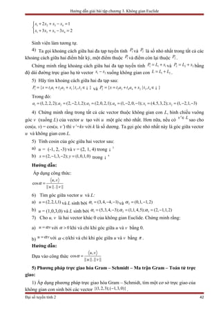 Hướng dẫn giải bài tập chương 3. Không gian Euclide
1 2 3 4
1 2 3 4
2 1
3 3 2
x x x x
x x x x
+ + − =

+ + − =
Sinh viên làm tương tự.
4) Ta gọi khoảng cách giữa hai đa tạp tuyến tính 1P và 2P là số nhỏ nhất trong tất cả các
khoảng cách giữa hai điểm bất kỳ, một điểm thuộc 1P và điểm còn lại thuộc 2P .
Chứng minh rằng khoảng cách giữa hai đa tạp tuyến tính 1 1 1P L x= + và 2 2 2P L x= + bằng
độ dài đường trực giao hạ từ vector 1 2x x− xuống không gian con 1 2L L L= + .
5) Hãy tìm khoảng cách giữa hai đa tạp sau:
1 1 1 2 2 1 1 2{ | , }P x t a t a x t t= = + + ∈¡ và 2 3 3 4 4 2 3 4{ | , }P x t a t a x t t= = + + ∈¡
Trong đó:
1 2 3 4 1 2(1,2,2,2); (2, 2,1,2); (2,0,2,1); (1, 2,0, 1); (4,5,3,2); (1, 2,1, 3)a a a a x x= = − = = − − = = − −
4) Chứng minh rằng trong tất cả các vector thuộc không gian con L, hình chiếu vuông
góc v (xuống L) của vector u tạo với u một góc nhỏ nhất. Hơn nữa, nếu có 'v L∈
sao cho
cos(u, v) = cos(u, v’) thì v’=kv với k là số dương. Ta gọi góc nhỏ nhất này là góc giữa vector
u và không gian con L.
5) Tính cosin của góc giữa hai vector sau:
a) u = (-1, 2, -3) và v = (2, 1, 4) trong 3
¡
b) (2, 1,3, 2); (1,0,1,0)x y= − − = trong 4
¡
Hướng dẫn:
Áp dụng công thức:
,
cos
|| ||.|| ||
u v
u v
α =
6) Tìm góc giữa vector u và L:
a) (2,2,1,1)u = và L sinh bởi 1 (3,4, 4, 1)α = − − và 2 (0,1, 1,2)α = −
b) u = (1,0,3,0) và L sinh bởi 1 2 3(5,3,4, 3); (1,1,4,5); (2, 1,1,2)α α α= − = = −
7) Cho u, v là hai vector khác 0 của không gian Euclide. Chứng minh rằng:
a) u vα= với 0α > khi và chỉ khi góc giữa u và v bằng 0.
b) u vα= với 0α < khi và chỉ khi góc giữa u và v bằng π .
Hướng dẫn:
Dựa vào công thức
,
cos
|| ||.|| ||
u v
u v
α =
5) Phương pháp trực giao hóa Gram – Schmidt – Ma trận Gram – Toán tử trực
giao:
1) Áp dụng phương pháp trực giao hóa Gram – Schmidt, tìm một cơ sở trực giao của
không gian con sinh bởi các vector {(1,2,3);( 1,3,0)}− .
Đại số tuyến tính 2 42
 