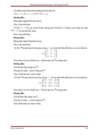 Hướng dẫn giải bài tập chương 3. Không gian Euclide
2) Chứng minh rằng trong không gian Euclide thì:
2
1 1 1 1| ( ,..., , , ,..., ) | | ( ,..., )i i n nG v v v v v G v vα α− + =
Hướng dẫn:
Dùng định nghĩa định thức Gram.
Cho ví dụ minh họa.
3) Cho 1,..., mv v là các vector thuộc không gian Euclide E. Chứng minh rằng ma trận
1( ,.., )mG v v là ma trận đối xứng.
Cho ví dụ minh họa.
Hướng dẫn:
Dùng định nghĩa định thức Gram.
Cho ví dụ minh họa.
4) Cho ϕ là một toán tử trực giao trong 3
¡ , với ma trận biểu diễn theo cơ sở tự nhiên là
2 2 1
1
2 1 2
3
1 2 2
A
− 
 = − 
 − 
.
Tìm một cơ sở trực chuẩn của 3
¡ để ma trận của ϕ có dạng chéo.
Hướng dẫn:
Tìm đa thức đặc trưng của ϕ .
Tìm giá trị riêng – vector riêng của ϕ .
Trực chuẩn hóa các vector riêng.
4) Cho ϕ là một toán tử trực giao trong 3
¡ , với ma trận biểu diễn theo cơ sở tự nhiên là
4 / 9 1/ 9 8 / 9
7 / 9 4 / 9 4 / 9
4 / 9 8 / 9 1/ 9
A
− 
 =  
 − 
.
Tìm một cơ sở trực chuẩn của 3
¡ để ma trận của ϕ có dạng chéo.
Hướng dẫn:
Tìm đa thức đặc trưng của ϕ .
Tìm giá trị riêng – vector riêng của ϕ .
Trực chuẩn hóa các vector riêng.
Đại số tuyến tính 2 43
 