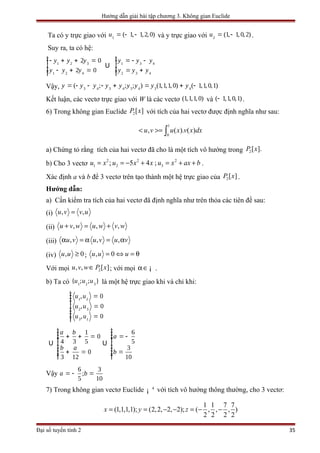 Hướng dẫn giải bài tập chương 3. Không gian Euclide
Ta có y trực giao với 1
( 1, 1,2, 0)u = - - và y trực giao với 2
(1, 1, 0,2)u = - .
Suy ra, ta có hệ:
1 2 3
1 2 4
2 0
2 0
y y y
y y y
ìï - + + =ï
í
ï - + =ïî
Û 1 3 4
2 3 4
y y y
y y y
ìï = - -ï
í
ï = +ïî
Vậy, 3 4 3 4 3 4 3 4
( ; ; ; ) (1,1,1, 0) ( 1,1, 0,1)y y y y y y y y y= - - - + = + -
Kết luận, các vectơ trực giao với W là các vectơ (1,1,1, 0) và ( 1,1, 0,1)- .
6) Trong không gian Euclide 2[ ]P x với tích của hai vectơ được định nghĩa như sau:
1
0
, ( ). ( )u v u x v x dx< >= ∫
a) Chứng tỏ rằng tích của hai vectơ đã cho là một tích vô hướng trong 2[ ].P x
b) Cho 3 vectơ
2 2 2
1 2 3; 5 4 ;u x u x x u x ax b= = − + = + + .
Xác định a và b để 3 vectơ trên tạo thành một hệ trực giao của 2[ ]P x .
Hướng dẫn:
a) Cần kiểm tra tích của hai vectơ đã định nghĩa như trên thỏa các tiên đề sau:
(i) , ,u v v u=
(ii) , , ,u v w u w v w+ = +
(iii) , , ,u v u v u vα = α = α
(iv) , 0u u ≥ ; , 0u u u= ⇔ = θ
Với mọi 2, , [ ]u v w P x∈ ; với mọi α∈¡ .
b) Ta có 1 2 3
{ ; ; }u u u là một hệ trực giao khi và chỉ khi:
1 2
2 3
3 1
, 0
, 0
, 0
u u
u u
u u
ìï =ïïï =í
ïïï =ïî
Û
1
0
4 3 5
0
3 12
a b
b a
ìïï + + =ïïïí
ïï + =ïïïî
Û
6
5
3
10
a
b
ìïï = -ïïïí
ïï =ïïïî
Vậy
6 3
;
5 10
a b= - =
7) Trong không gian vectơ Euclide 4
¡ với tích vô hướng thông thường, cho 3 vectơ:
1 1 7 7
(1,1,1,1); (2,2, 2, 2); ( , , , )
2 2 2 2
x y z= = − − = − −
Đại số tuyến tính 2 35
 