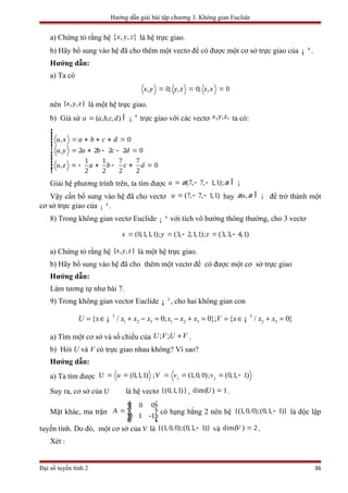 Hướng dẫn giải bài tập chương 3. Không gian Euclide
a) Chứng tỏ rằng hệ { , , }x y z là hệ trực giao.
b) Hãy bổ sung vào hệ đã cho thêm một vectơ để có được một cơ sở trực giao của 4
¡ .
Hướng dẫn:
a) Ta có
, 0; , 0; , 0x y y z z x= = =
nên { , , }x y z là một hệ trực giao.
b) Giả sử 4
( , , , )u a b c d= Î ¡ trực giao với các vectơ , , ,x y z ta có:
, 0
, 2 2 2 2 0
1 1 7 7
, 0
2 2 2 2
u x a b c d
u y a b c d
u z a b c d
ìïïï = + + + =ïïï = + - - =í
ïïïï = - + - + =ïïî
Giải hệ phương trình trên, ta tìm được (7, 7, 1,1);u a a= - - Î ¡
Vậy cần bổ sung vào hệ đã cho vectơ (7, 7, 1,1)u = - - hay ,ua a Î ¡ để trở thành một
cơ sở trực giao của 4
¡ .
8) Trong không gian vectơ Euclide 4
¡ với tích vô hướng thông thường, cho 3 vectơ
(0,1,1,1); (3, 2,1,1); (3, 3, 4,1)x y z= = - = -
a) Chứng tỏ rằng hệ { , , }x y z là một hệ trực giao.
b) Hãy bổ sung vào hệ đã cho thêm một vectơ để có được một cơ sở trực giao
Hướng dẫn:
Làm tương tự như bài 7.
9) Trong không gian vector Euclide 3
¡ , cho hai không gian con
3 3
1 2 3 1 2 3 2 3{ / 0; 0}; { / 0}U x x x x x x x V x x x= ∈ + − = − + = = ∈ + =¡ ¡
a) Tìm một cơ sở và số chiều của ; ;U V U V+ .
b) Hỏi U và V có trực giao nhau không? Vì sao?
Hướng dẫn:
a) Ta tìm được 1 2
(0,1,1) ; (1, 0,0); (0,1, 1)U u V v v= = = = = -
Suy ra, cơ sở của U là hệ vectơ {(0,1,1)} , dim( ) 1U = .
Mặt khác, ma trận
1 0 0
0 1 -1
A
é ù
ê ú= ê ú
ê úë û
có hạng bằng 2 nên hệ {(1, 0, 0);(0,1, }1)- là độc lập
tuyến tính. Do đó, một cơ sở của V là {(1, 0, 0);(0,1, }1)- và dim( ) 2V = .
Xét :
Đại số tuyến tính 2 36
 