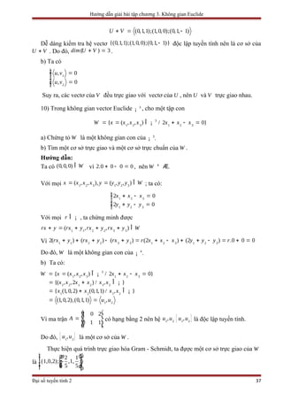 Hướng dẫn giải bài tập chương 3. Không gian Euclide
(0,1,1);(1,0, 0);(0,1, 1)U V+ = -
Dễ dàng kiểm tra hệ vectơ {(0,1,1);(1, 0,0);(0,1, 1)}- độc lập tuyến tính nên là cơ sở của
U V+ . Do đó, ( ) 3dim U V+ = .
b) Ta có
1
2
, 0
, 0
u v
u v
ìï =ïïí
ï =ïïî
Suy ra, các vectơ của V đều trực giao với vectơ của U , nên U và V trực giao nhau.
10) Trong không gian vector Euclide 3
¡ , cho một tập con
3
1 2 3 1 2 3
{ ( , , ) / 2 0}W x x x x x x x= = + - =Î ¡
a) Chứng tỏ W là một không gian con của 3
.¡
b) Tìm một cơ sở trực giao và một cơ sở trực chuẩn của .W
Hướng dẫn:
Ta có (0, 0, 0) WÎ vì 2.0 0 0 0+ - = , nên W ¹ Æ.
Với mọi 1 2 3 1 2 3
( , , ), ( , , )x x x x y y y y W= = Î ; ta có:
1 2 3
1 2 3
2 0
2 0
x x x
y y y
+ - =
+
ìï
-
í
=
ï
ïïî
Với mọi r Î ¡ , ta chứng minh được
1 1 2 2 3 3
( , , )rx y rx y rx y rx y W+ = + + + Î
Vì 1 21 1 3 12 2 32 3 3
22( ) ( ) ( ) ( ) ( ) .0 02 0rx y rx y rx y r rx x x y y y+ -+ + + - + = -+ = + =+
Do đó, W là một không gian con của 4
.¡
b) Ta có:
1 2 1 2 1 2
1 2 1 2
1 2
3
1 2 3 1 2 3
{( , ,2 ) / , }
{ (1, 0,2) (0,1,1) / , }
(1, 0
{ ( , , ) / 2 0}
,2),(0,1,1) ,
x x
W x
x x x x
x x x x
u u
x x x x x x
+ Î
= + Î
= = + - =Î
=
= =
¡
¡
¡
Vì ma trận
1 0 2
0 1 1
A
é ù
ê ú= ê ú
ê úë û
có hạng bằng 2 nên hệ 1 2
,u u { }1 2
,u u là độc lập tuyến tính.
Do đó, { }1 2
,u u là một cơ sở của .W
Thực hiện quá trình trực giao hóa Gram - Schmidt, ta đựợc một cơ sở trực giao của W
là
2 1
(1,0,2); - ,1,
5 5
ì üæ öï ï÷ï ïç ÷çí ý÷ç ÷ï ç ïè øï ïî þ
Đại số tuyến tính 2 37
 