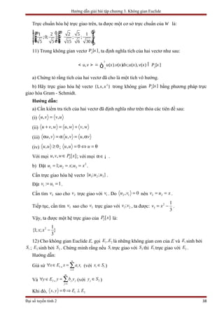 Hướng dẫn giải bài tập chương 3. Không gian Euclide
Trực chuẩn hóa hệ trực giao trên, ta được một cơ sở trực chuẩn của W là:
1 2 2 5 1
;0; ; ; ;
5 5 15 6 30
ì üæ öï ïæ ö ÷ï ïç÷ïç ï÷ç÷ -ç ÷í ýç÷ç ÷÷ï ïçç ÷çè øè øï ïï ïî þ
11) Trong không gian vectơ 2
[ ]P x , ta định nghĩa tích của hai vectơ như sau:
1
21
, ( ). ( ) ; ( ), ( ) [ ]u v u x v x dx u x v x P x
-
< > = Îò
a) Chứng tỏ rằng tích của hai vectơ đã cho là một tích vô hướng.
b) Hãy trực giao hóa hệ vectơ 2
{1, , }x x trong không gian 2
[ ]P x bằng phương pháp trực
giao hóa Gram - Schmidt.
Hướng dẫn:
a) Cần kiểm tra tích của hai vectơ đã định nghĩa như trên thỏa các tiên đề sau:
(i) , ,u v v u=
(ii) , , ,u v w u w v w+ = +
(iii) , , ,u v u v u vα = α = α
(iv) , 0u u ≥ ; , 0u u u= ⇔ = θ
Với mọi 2, , [ ]u v w P x∈ ; với mọi α∈¡ .
b) Đặt 2
1 2 31; ;u u x u x= = = .
Cần trực giao hóa hệ vectơ 1 2 3{ ; ; }u u u .
Đặt 1 1: 1v u= = .
Cần tìm 2v sao cho 2v trực giao với 1v . Do 2 1, 0u v = nên 2 2v u x= = .
Tiếp tục, cần tìm 3v sao cho 3v trực giao với 1 2;v v , ta được: 2
3
1
3
v x= − .
Vậy, ta được một hệ trực giao của 2[ ]P x là:
2 1
{1; ; }
3
x x −
12) Cho không gian Euclide E, gọi 1 2,E E là những không gian con của E và 1E sinh bởi
1S ; 2E sinh bởi 2S . Chứng minh rằng nếu 1S trực giao với 2S thì 1E trực giao với 2E .
Hướng dẫn:
Giả sử 1x E∀ ∈ ,
1
n
i i
i
x a x
=
= ∑ (với 1ix S∈ )
Và 2y E∀ ∈ ,
1
m
j j
j
y b y
=
= ∑ (với 2jy S∈ )
Khi đó, 1 2, 0x y E E= ⇒ ⊥
Đại số tuyến tính 2 38
 