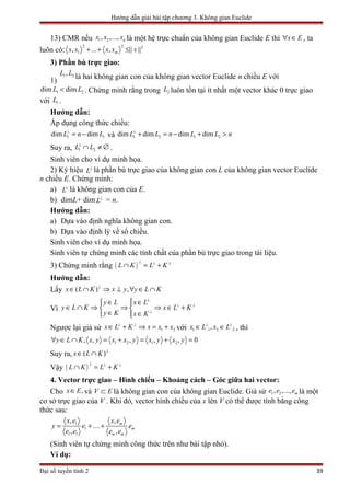 Hướng dẫn giải bài tập chương 3. Không gian Euclide
13) CMR nếu 1 2, ,..., nx x x là một hệ trực chuẩn của không gian Euclide E thì x E∀ ∈ , ta
luôn có:
2 2 2
1, ... , || ||mx x x x x+ + ≤
3) Phần bù trực giao:
1)
1 2,L L
là hai không gian con của không gian vector Euclide n chiều E với
1 2dim dimL L< . Chứng minh rằng trong 2L luôn tồn tại ít nhất một vector khác 0 trực giao
với 1L .
Hướng dẫn:
Áp dụng công thức chiều:
1 1dim dimL n L⊥
= − và 1 2 1 2dim dim dim dimL L n L L n⊥
+ = − + >
Suy ra, 1 2L L⊥
∩ ≠ ∅ .
Sinh viên cho ví dụ minh họa.
2) Ký hiệu L⊥
là phần bù trực giao của không gian con L của không gian vector Euclide
n chiều E. Chứng minh:
a) L⊥
là không gian con của E.
b) dimL+ dim L⊥
= n.
Hướng dẫn:
a) Dựa vào định nghĩa không gian con.
b) Dựa vào định lý về số chiều.
Sinh viên cho ví dụ minh họa.
Sinh viên tự chứng minh các tính chất của phần bù trực giao trong tài liệu.
3) Chứng minh rằng ( )L K L K
⊥ ⊥ ⊥
∩ = +
Hướng dẫn:
Lấy ( ) ,x L K x y y L K⊥
∈ ∩ ⇒ ⊥ ∀ ∈ ∩
Vì
y L x L
y L K x L K
y K x K
⊥
⊥ ⊥
⊥
∈ ∈ 
∈ ∩ ⇒ ⇒ ⇒ ∈ + 
∈ ∈ 
Ngược lại giả sử 1 2x L K x x x⊥ ⊥
∈ + ⇒ = + với 1 1 2 2,x L x L⊥ ⊥
∈ ∈ , thì
1 2 1 2, , , , , 0y L K x y x x y x y x y∀ ∈ ∩ = + = + =
Suy ra, ( )x L K ⊥
∈ ∩
Vậy ( )L K L K
⊥ ⊥ ⊥
∩ = +
4. Vector trực giao – Hình chiếu – Khoảng cách – Góc giữa hai vector:
Cho ,x E∈ và V E⊂ là không gian con của không gian Euclide. Giả sử 1 2, ,..., me e e là một
cơ sở trực giao của V . Khi đó, vector hình chiếu của x lên V có thể được tính bằng công
thức sau:
1
1
1 1
, ,
....
, ,
m
m
m m
x e x e
y e e
e e e e
= + +
(Sinh viên tự chứng minh công thức trên như bài tập nhỏ).
Ví dụ:
Đại số tuyến tính 2 39
 