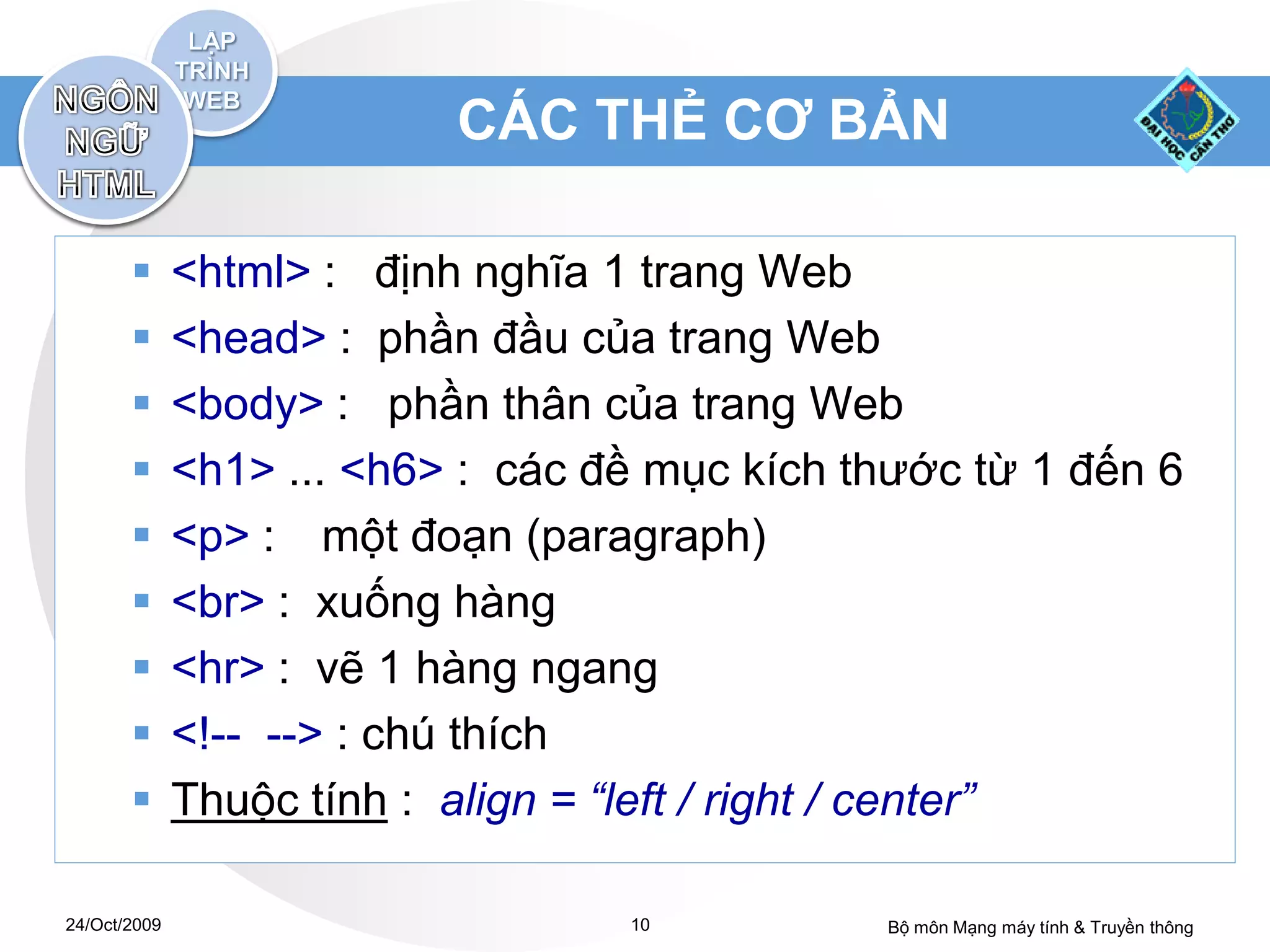 CÁC THẺ CƠ BẢN

             <html> : định nghĩa 1 trang Web
             <head> : phần đầu của trang Web
             <body> : phần thân của trang Web
             <h1> ... <h6> : các đề mục kích thước từ 1 đến 6
             <p> : một đoạn (paragraph)
             <br> : xuống hàng
             <hr> : vẽ 1 hàng ngang
             <!-- --> : chú thích
             Thuộc tính : align = “left / right / center”

24/Oct/2009                        10          Bộ môn Mạng máy tính & Truyền thông
 