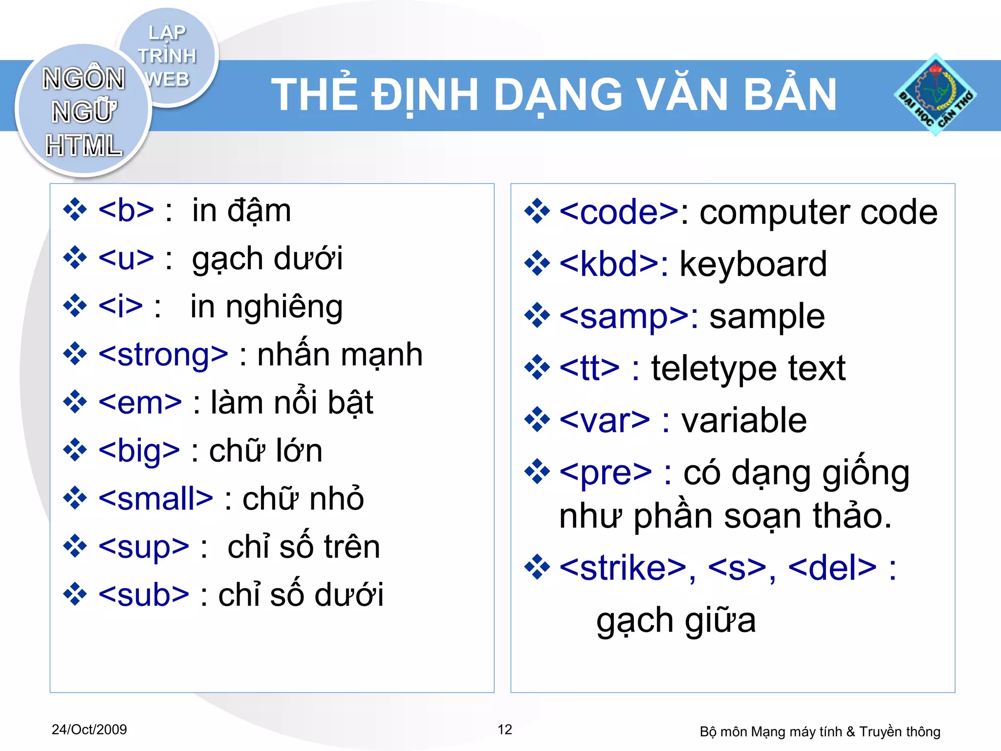 THẺ ĐỊNH DẠNG VĂN BẢN

  <b> : in đậm                 <code>: computer code
  <u> : gạch dưới              <kbd>: keyboard
  <i> : in nghiêng             <samp>: sample
  <strong> : nhấn mạnh         <tt> : teletype text
  <em> : làm nổi bật
                                <var> : variable
  <big> : chữ lớn
                                <pre> : có dạng giống
  <small> : chữ nhỏ
                                 như phần soạn thảo.
  <sup> : chỉ số trên
                                <strike>, <s>, <del> :
  <sub> : chỉ số dưới
                                    gạch giữa

24/Oct/2009               12             Bộ môn Mạng máy tính & Truyền thông
 