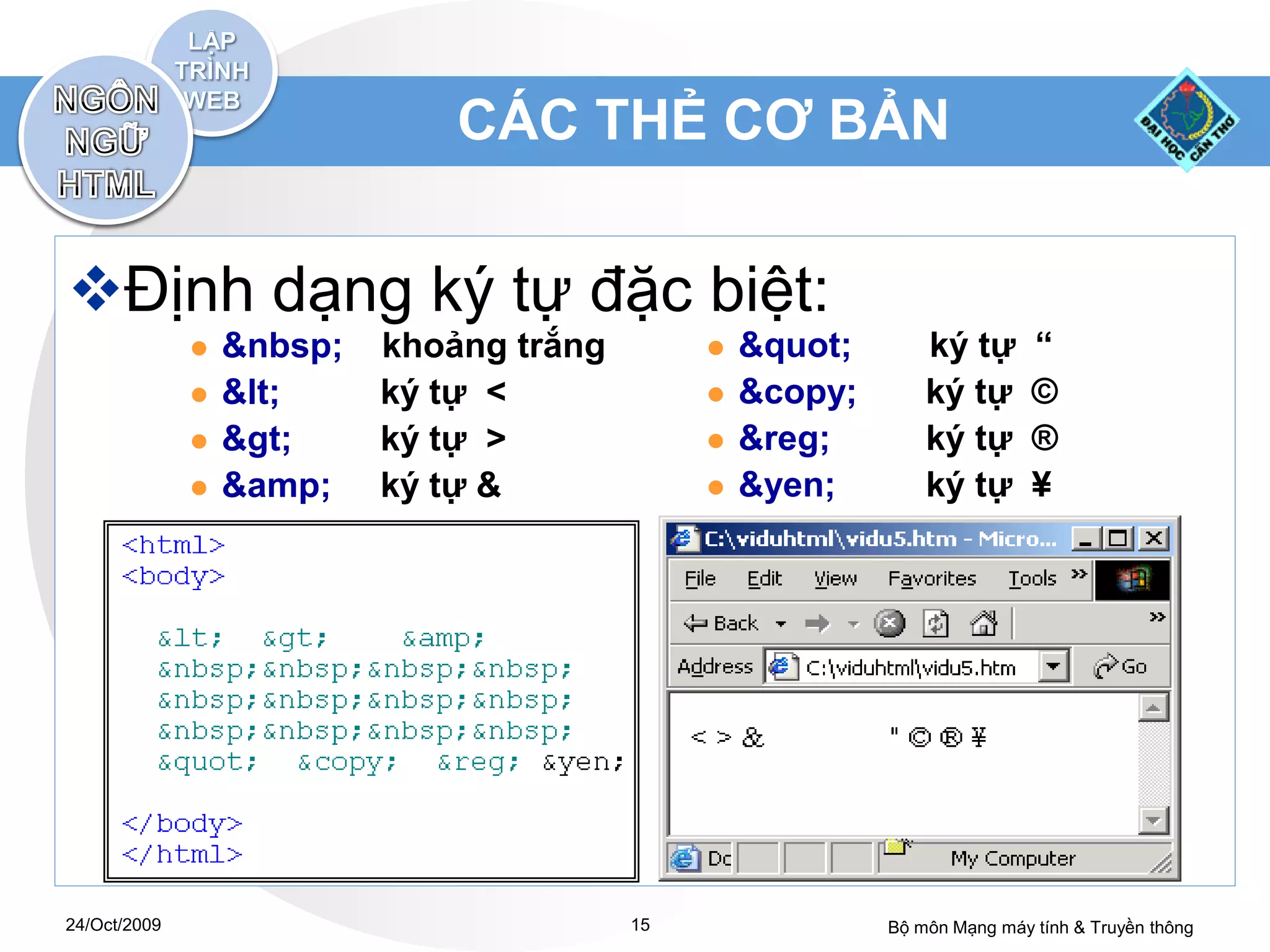 CÁC THẺ CƠ BẢN


Định dạng ký tự đặc biệt:
                 &nbsp;   khoảng trắng           "       ký tự       “
                 <     ký tự <                &copy;       ký tự       ©
                 >     ký tự >                &reg;        ký tự       ®
                 &amp;    ký tự &                &yen;        ký tự       ¥




24/Oct/2009                               15                Bộ môn Mạng máy tính & Truyền thông
 