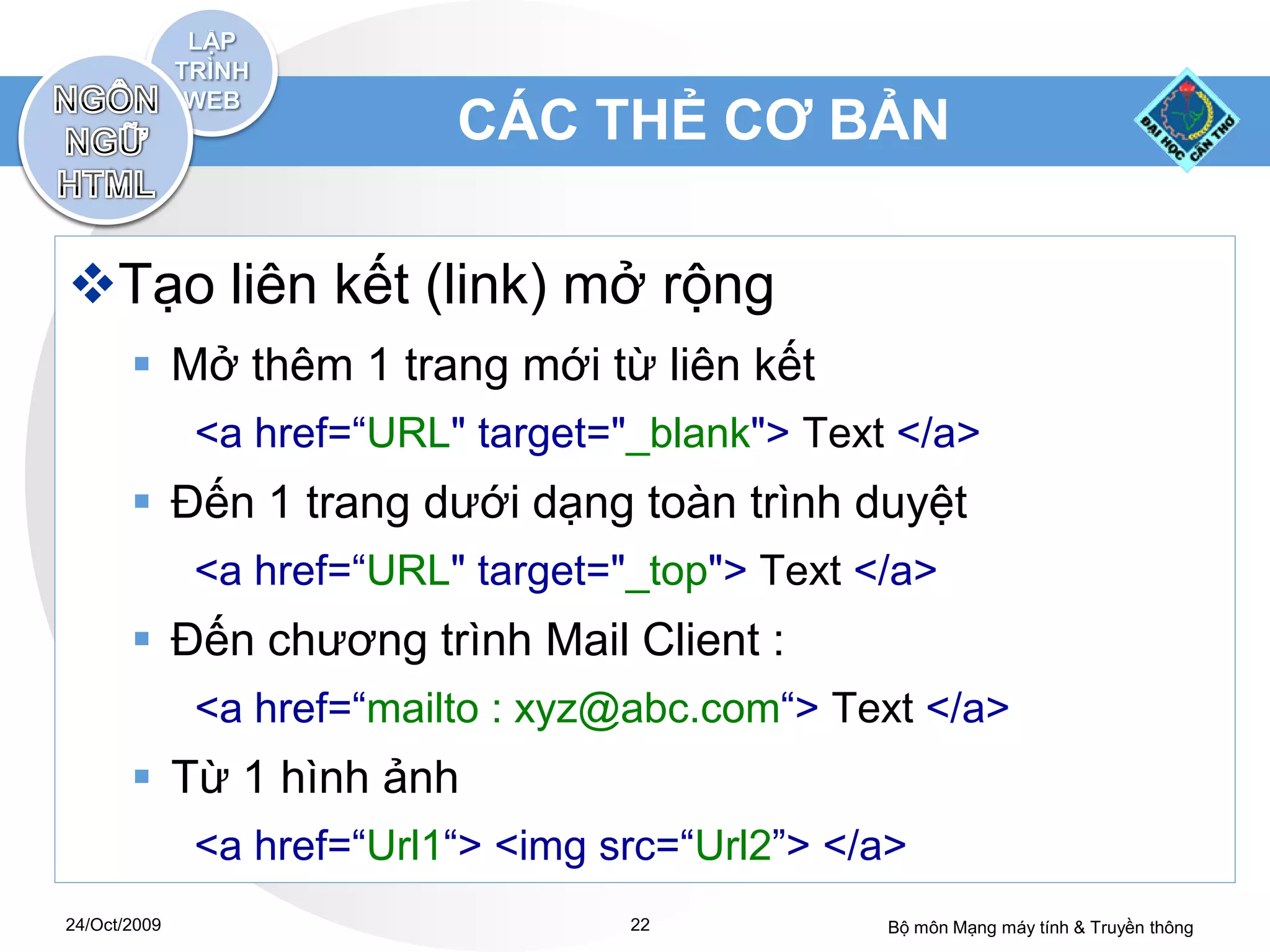 CÁC THẺ CƠ BẢN

Tạo liên kết (link) mở rộng
        Mở thêm 1 trang mới từ liên kết
              <a href=“URL" target="_blank"> Text </a>
        Đến 1 trang dưới dạng toàn trình duyệt
              <a href=“URL" target="_top"> Text </a>
        Đến chương trình Mail Client :
              <a href=“mailto : xyz@abc.com“> Text </a>
        Từ 1 hình ảnh
              <a href=“Url1“> <img src=“Url2”> </a>
24/Oct/2009                         22           Bộ môn Mạng máy tính & Truyền thông
 