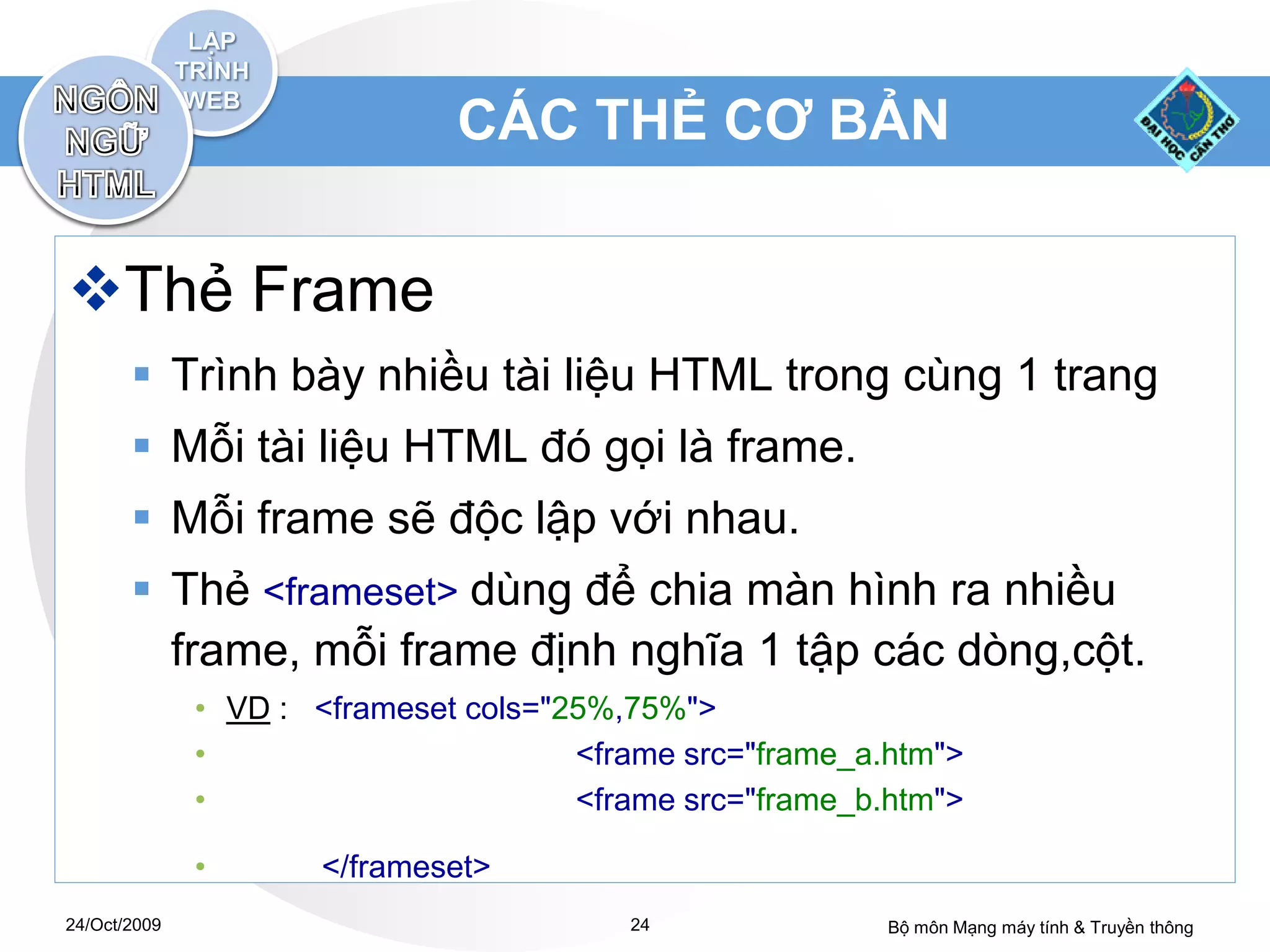 CÁC THẺ CƠ BẢN


Thẻ Frame
        Trình bày nhiều tài liệu HTML trong cùng 1 trang
        Mỗi tài liệu HTML đó gọi là frame.
        Mỗi frame sẽ độc lập với nhau.
        Thẻ <frameset> dùng để chia màn hình ra nhiều
         frame, mỗi frame định nghĩa 1 tập các dòng,cột.
              • VD : <frameset cols="25%,75%">
              •                       <frame src="frame_a.htm">
              •                       <frame src="frame_b.htm">

              •       </frameset>
24/Oct/2009                              24               Bộ môn Mạng máy tính & Truyền thông
 