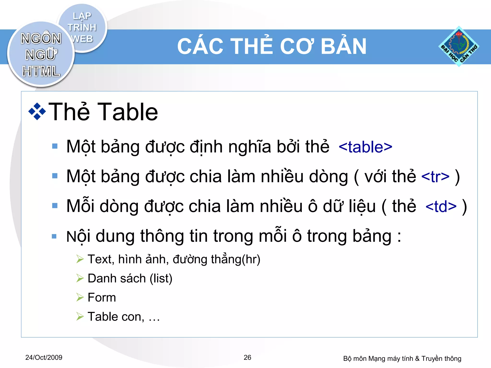 CÁC THẺ CƠ BẢN


Thẻ Table
        Một bảng được định nghĩa bởi thẻ <table>
        Một bảng được chia làm nhiều dòng ( với thẻ <tr> )
        Mỗi dòng được chia làm nhiều ô dữ liệu ( thẻ <td> )
        Nội dung thông tin trong mỗi ô trong bảng :
               Text, hình ảnh, đường thẳng(hr)
               Danh sách (list)
               Form
               Table con, …


24/Oct/2009                                 26    Bộ môn Mạng máy tính & Truyền thông
 