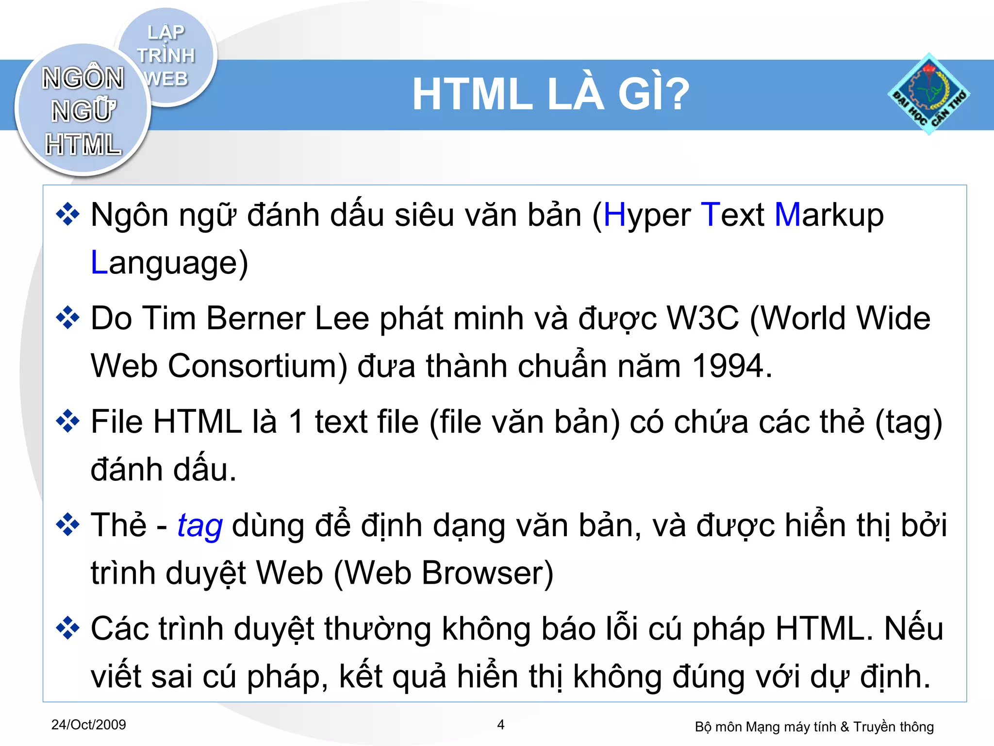 HTML LÀ GÌ?

 Ngôn ngữ đánh dấu siêu văn bản (Hyper Text Markup
  Language)
 Do Tim Berner Lee phát minh và được W3C (World Wide
  Web Consortium) đưa thành chuẩn năm 1994.
 File HTML là 1 text file (file văn bản) có chứa các thẻ (tag)
  đánh dấu.
 Thẻ - tag dùng để định dạng văn bản, và được hiển thị bởi
  trình duyệt Web (Web Browser)
 Các trình duyệt thường không báo lỗi cú pháp HTML. Nếu
  viết sai cú pháp, kết quả hiển thị không đúng với dự định.
24/Oct/2009                    4             Bộ môn Mạng máy tính & Truyền thông
 