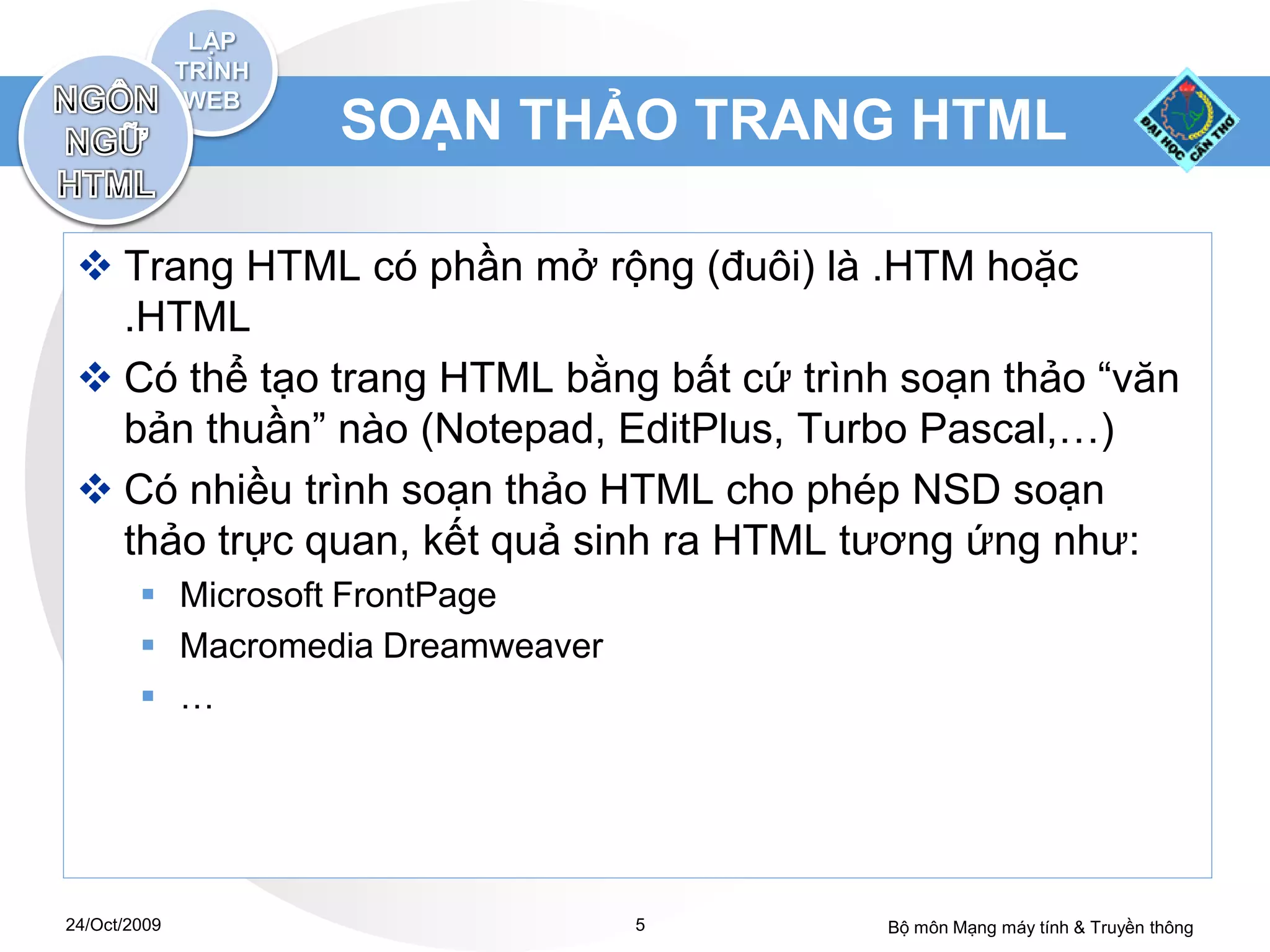 SOẠN THẢO TRANG HTML

  Trang HTML có phần mở rộng (đuôi) là .HTM hoặc
   .HTML
  Có thể tạo trang HTML bằng bất cứ trình soạn thảo “văn
   bản thuần” nào (Notepad, EditPlus, Turbo Pascal,…)
  Có nhiều trình soạn thảo HTML cho phép NSD soạn
   thảo trực quan, kết quả sinh ra HTML tương ứng như:
         Microsoft FrontPage
         Macromedia Dreamweaver
         …




24/Oct/2009                        5      Bộ môn Mạng máy tính & Truyền thông
 