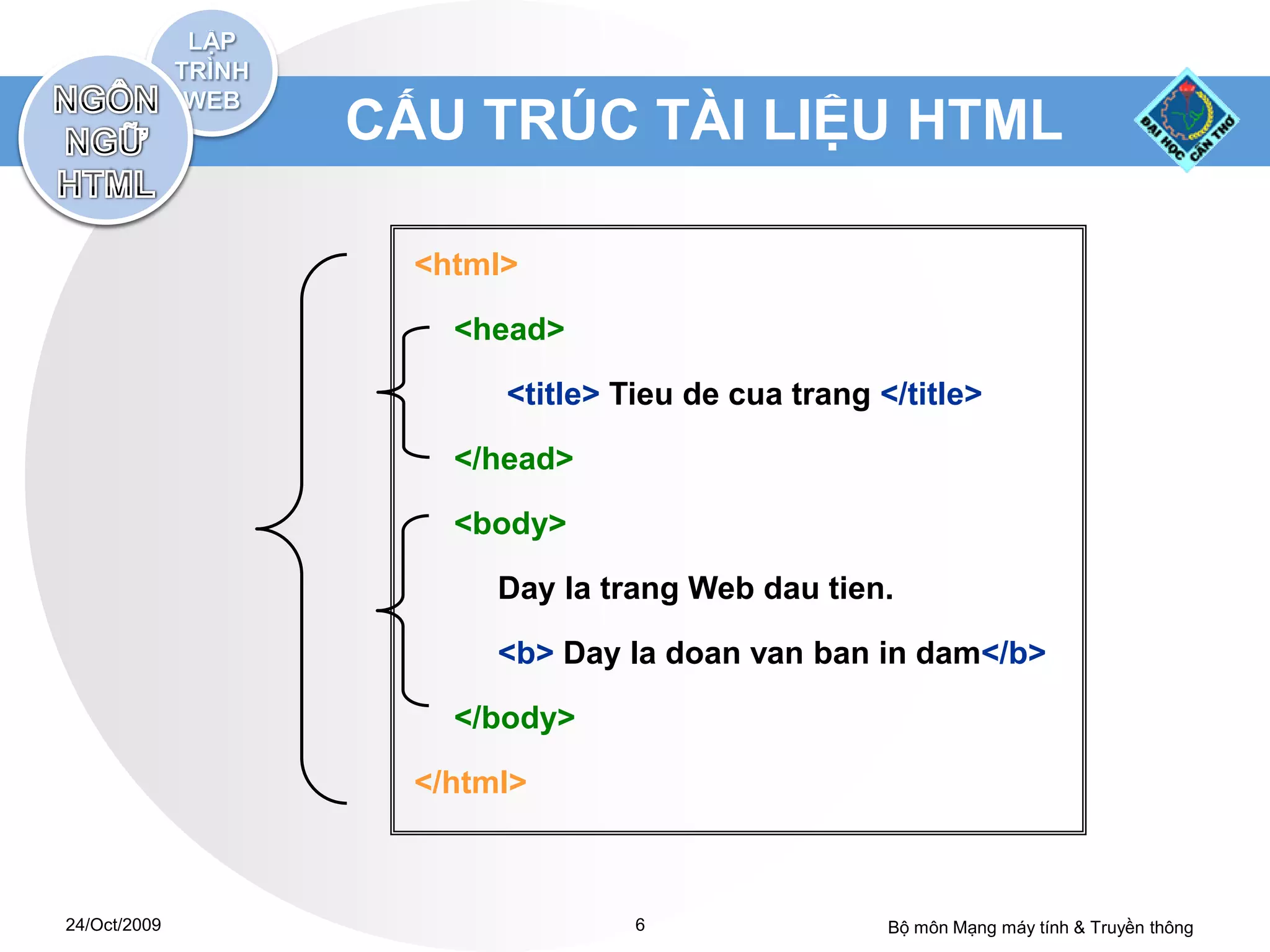 CẤU TRÚC TÀI LIỆU HTML

                <html>

                  <head>

                     <title> Tieu de cua trang </title>

                  </head>

                  <body>

                     Day la trang Web dau tien.

                     <b> Day la doan van ban in dam</b>

                  </body>

                </html>



24/Oct/2009                   6                 Bộ môn Mạng máy tính & Truyền thông
 