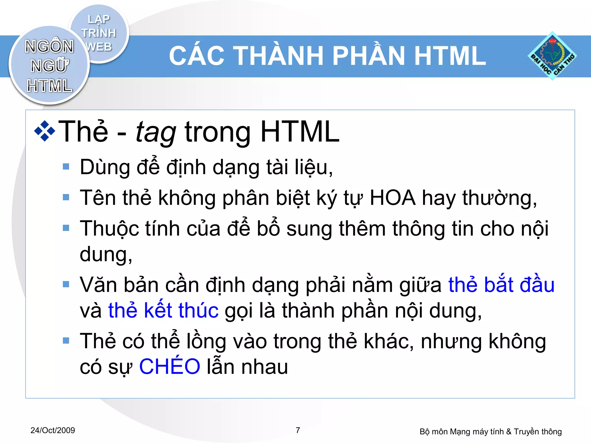 CÁC THÀNH PHẦN HTML

Thẻ - tag trong HTML
        Dùng để định dạng tài liệu,
        Tên thẻ không phân biệt ký tự HOA hay thường,
        Thuộc tính của để bổ sung thêm thông tin cho nội
         dung,
        Văn bản cần định dạng phải nằm giữa thẻ bắt đầu
         và thẻ kết thúc gọi là thành phần nội dung,
        Thẻ có thể lồng vào trong thẻ khác, nhưng không
         có sự CHÉO lẫn nhau

24/Oct/2009                   7            Bộ môn Mạng máy tính & Truyền thông
 