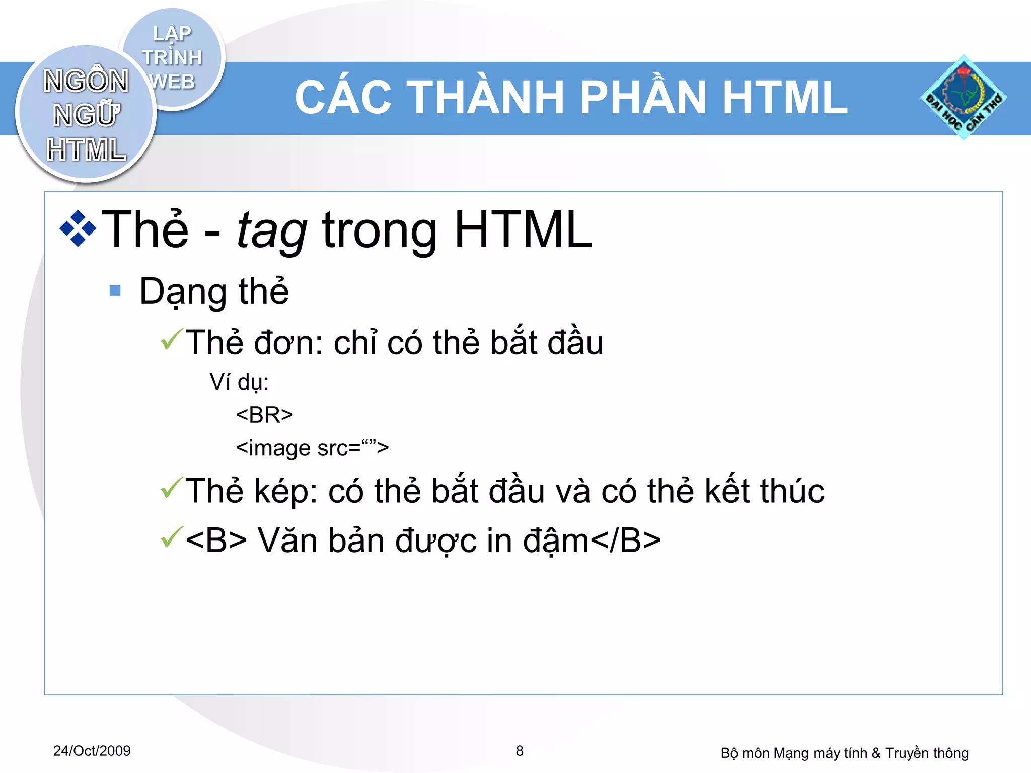 CÁC THÀNH PHẦN HTML

Thẻ - tag trong HTML
        Dạng thẻ
              Thẻ đơn: chỉ có thẻ bắt đầu
                 Ví dụ:
                    <BR>
                    <image src=“”>

              Thẻ kép: có thẻ bắt đầu và có thẻ kết thúc
              <B> Văn bản được in đậm</B>




24/Oct/2009                          8            Bộ môn Mạng máy tính & Truyền thông
 