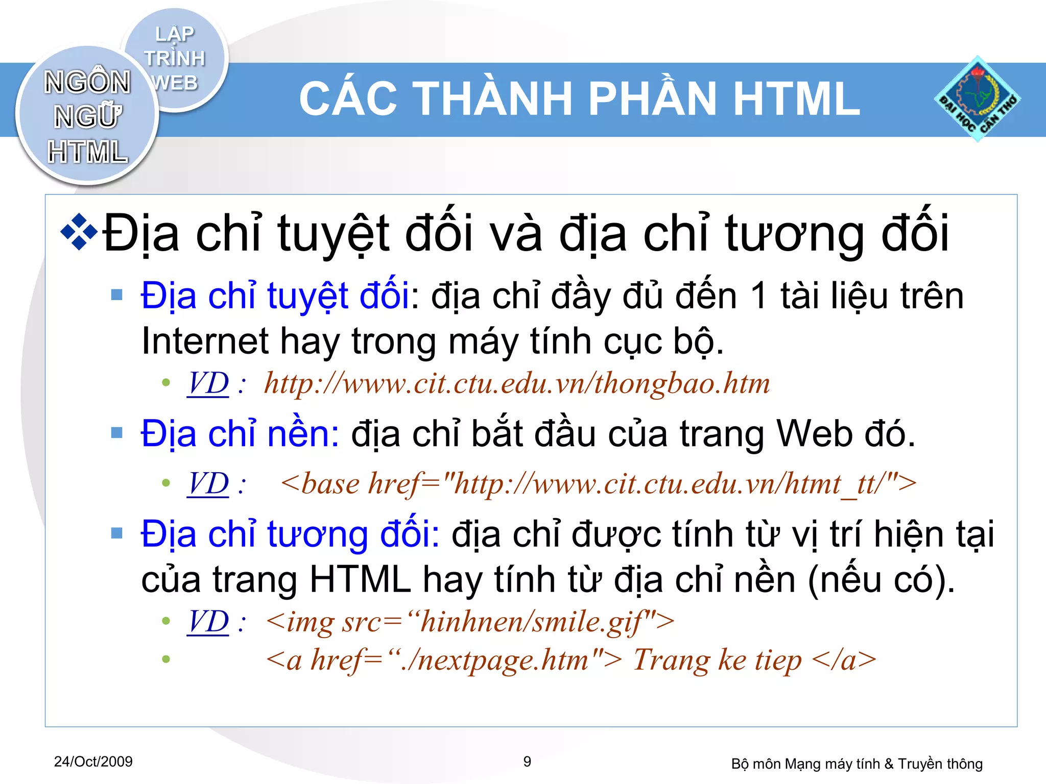 CÁC THÀNH PHẦN HTML

Địa chỉ tuyệt đối và địa chỉ tương đối
        Địa chỉ tuyệt đối: địa chỉ đầy đủ đến 1 tài liệu trên
         Internet hay trong máy tính cục bộ.
              • VD : http://www.cit.ctu.edu.vn/thongbao.htm
        Địa chỉ nền: địa chỉ bắt đầu của trang Web đó.
              • VD :   <base href="http://www.cit.ctu.edu.vn/htmt_tt/">
        Địa chỉ tương đối: địa chỉ được tính từ vị trí hiện tại
         của trang HTML hay tính từ địa chỉ nền (nếu có).
              • VD : <img src=“hinhnen/smile.gif">
              •      <a href=“./nextpage.htm"> Trang ke tiep </a>


24/Oct/2009                              9              Bộ môn Mạng máy tính & Truyền thông
 