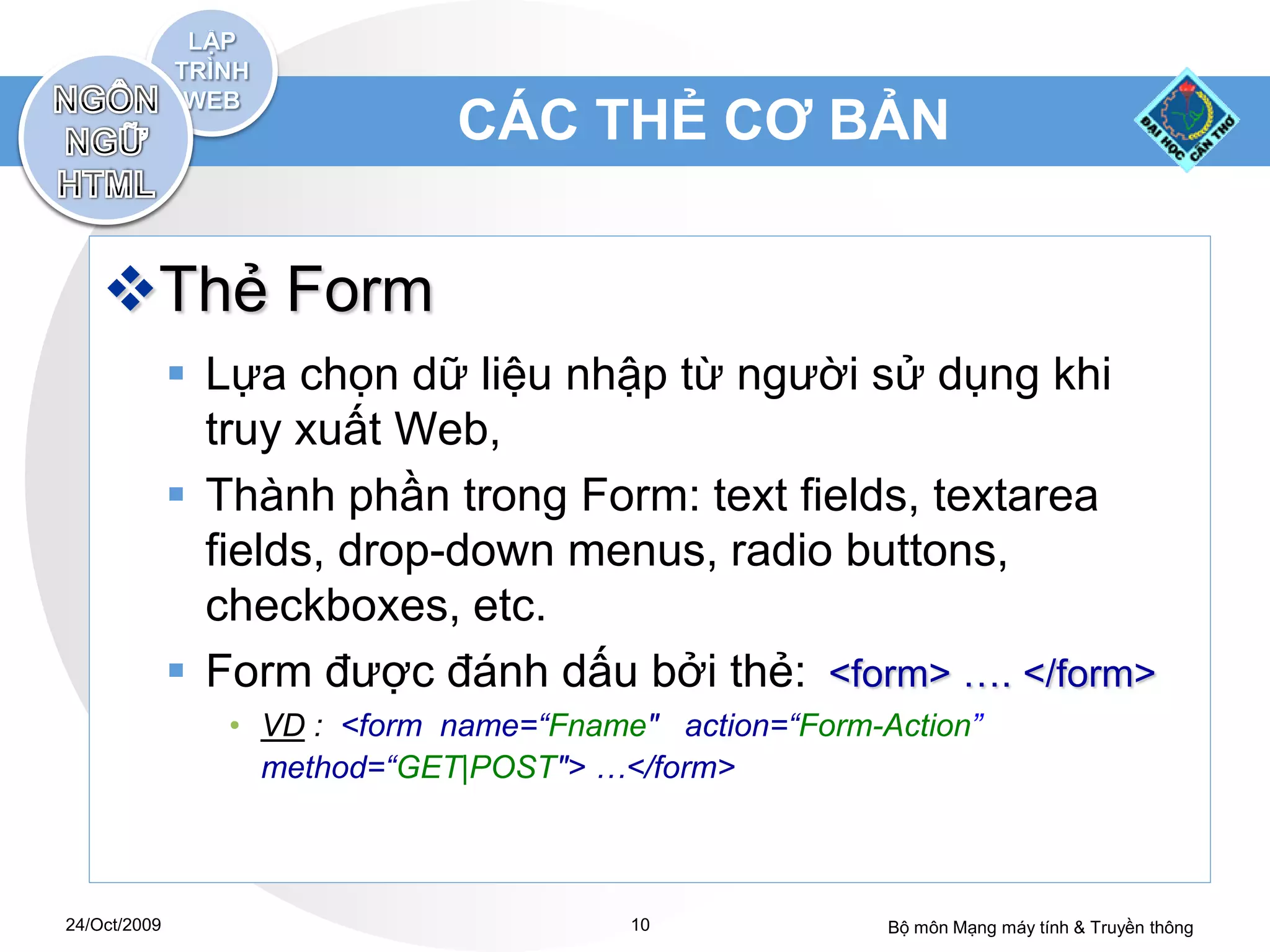 CÁC THẺ CƠ BẢN


    Thẻ Form
               Lựa chọn dữ liệu nhập từ người sử dụng khi
                truy xuất Web,
               Thành phần trong Form: text fields, textarea
                fields, drop-down menus, radio buttons,
                checkboxes, etc.
               Form được đánh dấu bởi thẻ: <form> …. </form>
                 • VD : <form name=“Fname" action=“Form-Action”
                   method=“GET|POST"> …</form>



24/Oct/2009                              10              Bộ môn Mạng máy tính & Truyền thông
 
