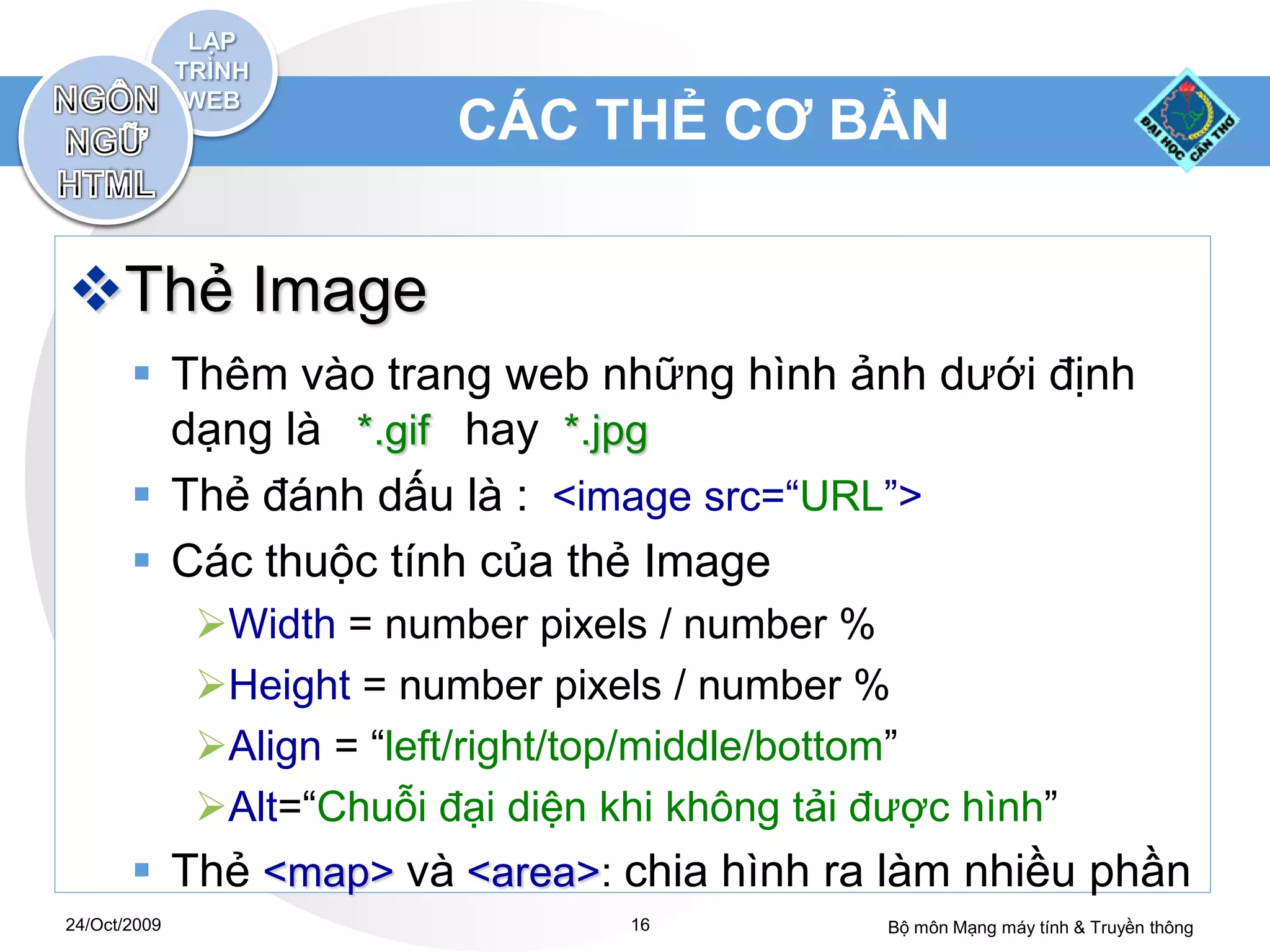 CÁC THẺ CƠ BẢN


Thẻ Image
        Thêm vào trang web những hình ảnh dưới định
         dạng là *.gif hay *.jpg
        Thẻ đánh dấu là : <image src=“URL”>
        Các thuộc tính của thẻ Image
              Width = number pixels / number %
              Height = number pixels / number %
              Align = “left/right/top/middle/bottom”
              Alt=“Chuỗi đại diện khi không tải được hình”
        Thẻ <map> và <area>: chia hình ra làm nhiều phần
24/Oct/2009                         16            Bộ môn Mạng máy tính & Truyền thông
 