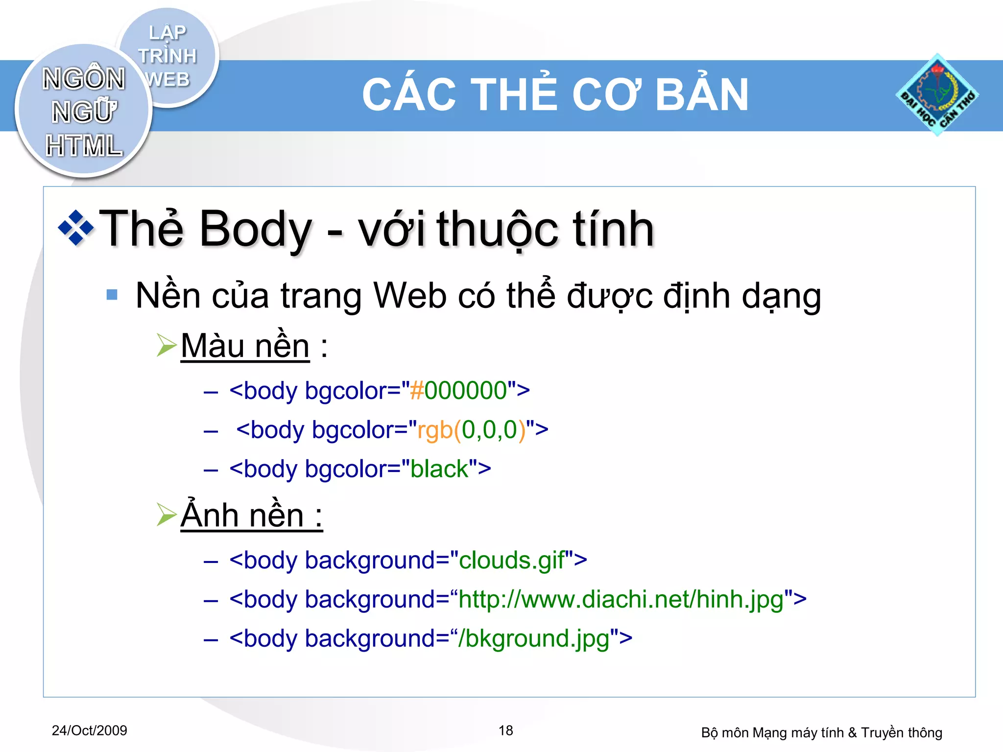 CÁC THẺ CƠ BẢN


Thẻ Body - với thuộc tính
        Nền của trang Web có thể được định dạng
              Màu nền :
                – <body bgcolor="#000000">
                – <body bgcolor="rgb(0,0,0)">
                – <body bgcolor="black">
              Ảnh nền :
                – <body background="clouds.gif">
                – <body background=“http://www.diachi.net/hinh.jpg">
                – <body background=“/bkground.jpg">


24/Oct/2009                                18             Bộ môn Mạng máy tính & Truyền thông
 
