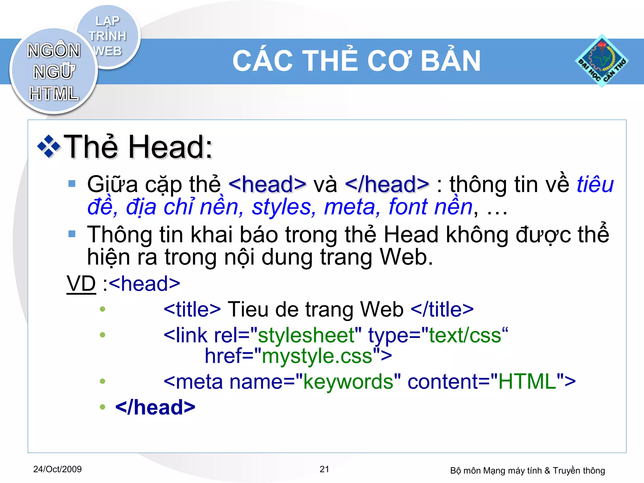 CÁC THẺ CƠ BẢN


Thẻ Head:
        Giữa cặp thẻ <head> và </head> : thông tin về tiêu
         đề, địa chỉ nền, styles, meta, font nền, …
        Thông tin khai báo trong thẻ Head không được thể
         hiện ra trong nội dung trang Web.
       VD :<head>
         •      <title> Tieu de trang Web </title>
         •      <link rel="stylesheet" type="text/css“
                      href="mystyle.css">
         •      <meta name="keywords" content="HTML">
         • </head>

24/Oct/2009                    21          Bộ môn Mạng máy tính & Truyền thông
 