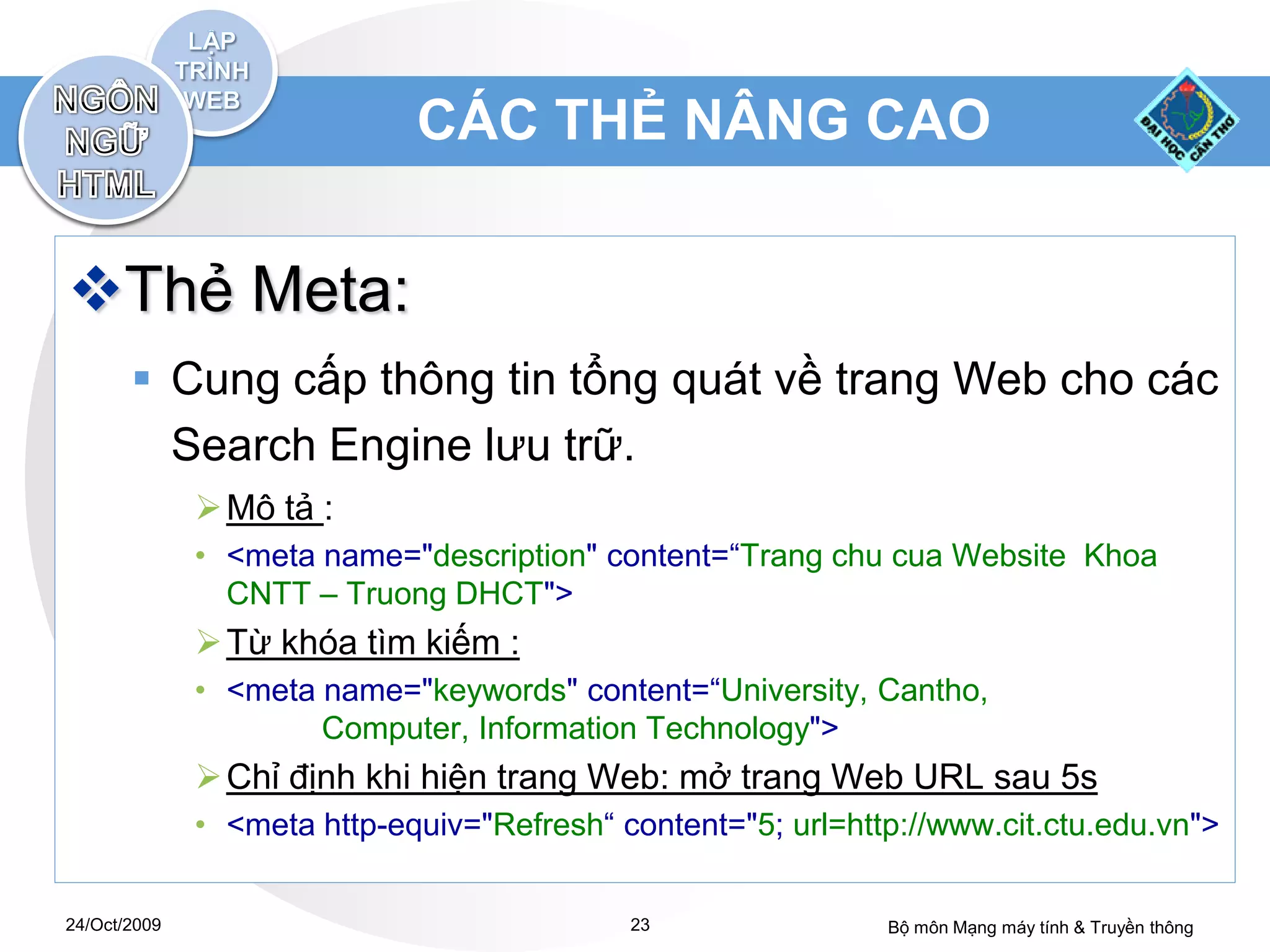 CÁC THẺ NÂNG CAO


Thẻ Meta:
        Cung cấp thông tin tổng quát về trang Web cho các
         Search Engine lưu trữ.
               Mô tả :
              • <meta name="description" content=“Trang chu cua Website Khoa
                CNTT – Truong DHCT">
               Từ khóa tìm kiếm :
              • <meta name="keywords" content=“University, Cantho,
                      Computer, Information Technology">
               Chỉ định khi hiện trang Web: mở trang Web URL sau 5s
              • <meta http-equiv="Refresh“ content="5; url=http://www.cit.ctu.edu.vn">


24/Oct/2009                                 23                Bộ môn Mạng máy tính & Truyền thông
 