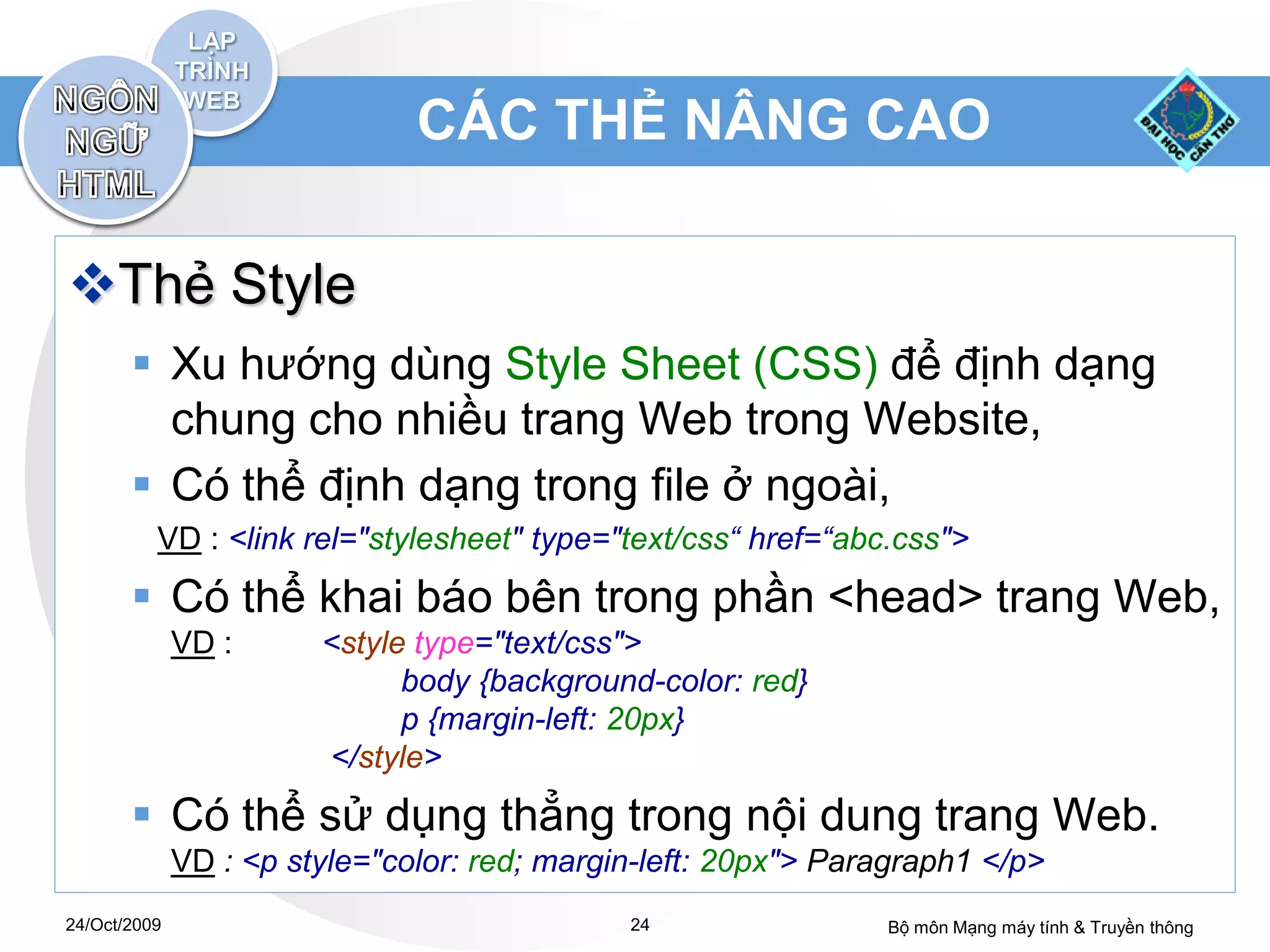 CÁC THẺ NÂNG CAO

Thẻ Style
        Xu hướng dùng Style Sheet (CSS) để định dạng
         chung cho nhiều trang Web trong Website,
        Có thể định dạng trong file ở ngoài,
          VD : <link rel="stylesheet" type="text/css“ href=“abc.css">
        Có thể khai báo bên trong phần <head> trang Web,
              VD :      <style type="text/css">
                              body {background-color: red}
                              p {margin-left: 20px}
                        </style>
        Có thể sử dụng thẳng trong nội dung trang Web.
              VD : <p style="color: red; margin-left: 20px"> Paragraph1 </p>
24/Oct/2009                                   24                Bộ môn Mạng máy tính & Truyền thông
 