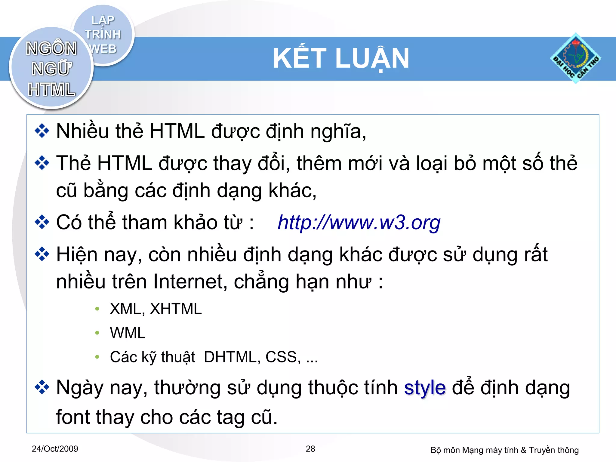 KẾT LUẬN

 Nhiều thẻ HTML được định nghĩa,
 Thẻ HTML được thay đổi, thêm mới và loại bỏ một số thẻ
  cũ bằng các định dạng khác,
 Có thể tham khảo từ :               http://www.w3.org
 Hiện nay, còn nhiều định dạng khác được sử dụng rất
  nhiều trên Internet, chẳng hạn như :
              • XML, XHTML
              • WML
              • Các kỹ thuật DHTML, CSS, ...

 Ngày nay, thường sử dụng thuộc tính style để định dạng
  font thay cho các tag cũ.
24/Oct/2009                               28         Bộ môn Mạng máy tính & Truyền thông
 