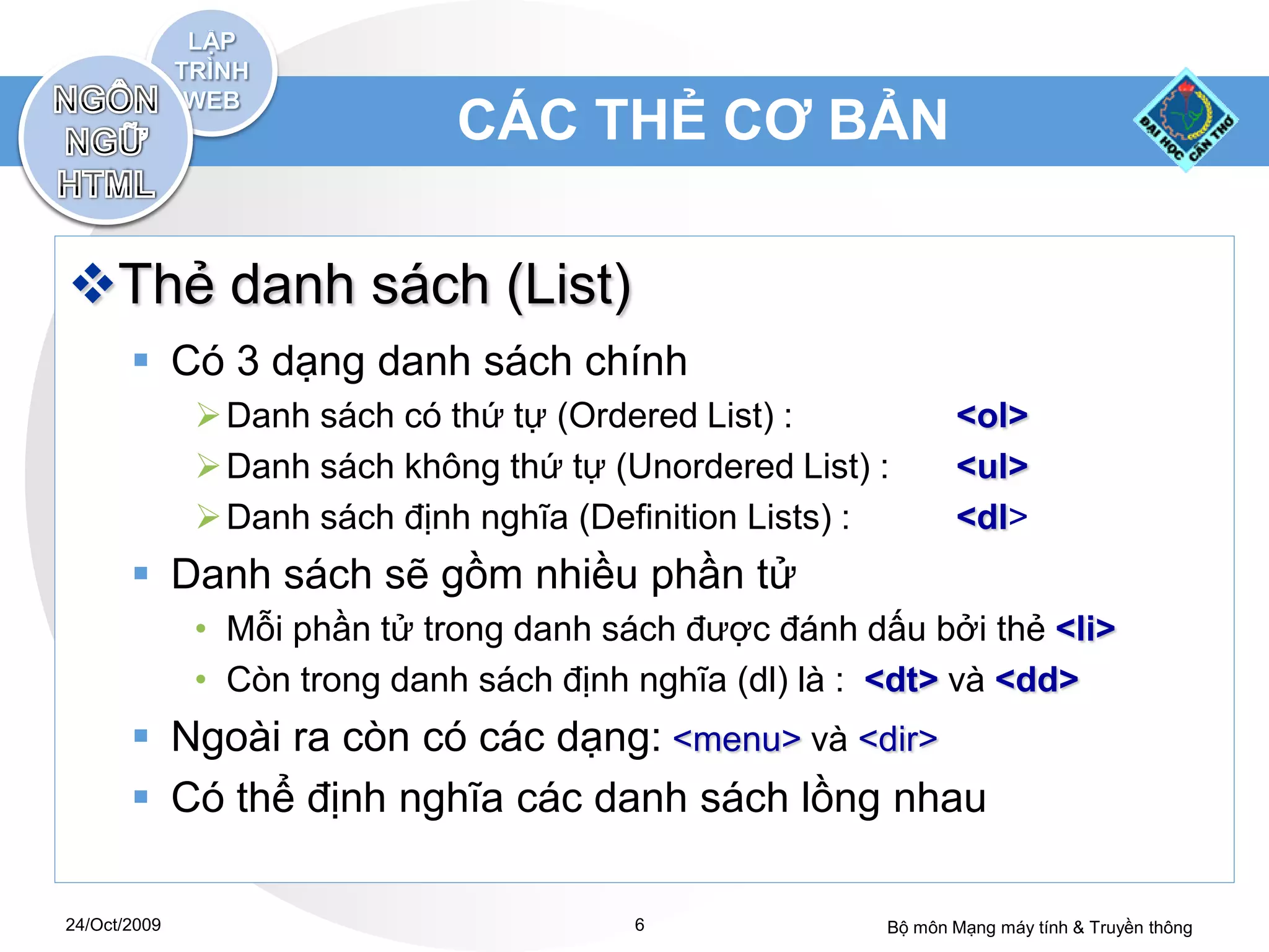 CÁC THẺ CƠ BẢN

Thẻ danh sách (List)
        Có 3 dạng danh sách chính
               Danh sách có thứ tự (Ordered List) :           <ol>
               Danh sách không thứ tự (Unordered List) :      <ul>
               Danh sách định nghĩa (Definition Lists) :      <dl>
        Danh sách sẽ gồm nhiều phần tử
              • Mỗi phần tử trong danh sách được đánh dấu bởi thẻ <li>
              • Còn trong danh sách định nghĩa (dl) là : <dt> và <dd>
        Ngoài ra còn có các dạng: <menu> và <dir>
        Có thể định nghĩa các danh sách lồng nhau

24/Oct/2009                              6              Bộ môn Mạng máy tính & Truyền thông
 