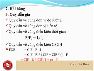 2. Hỏi hàng
3. Quy dẫn giá
Quy dẫn về cùng đơn vị đo lường
Quy dẫn về cùng đơn vị tiền tệ
Quy dẫn về cùng điều kiện thời gian
           P1/P0 = I1/Io
Quy dẫn về cùng điều kiện CSGH
FOB       = CIF - F - I
           = CIF - R * ( CIF + CIF *p) – F
         = CIF - R * CIF (1 + p) - F
 