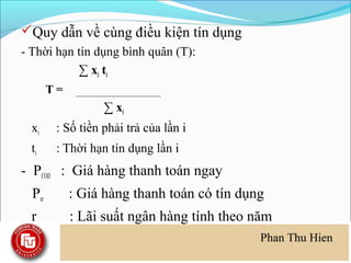 Quy dẫn về cùng điều kiện tín dụng
- Thời hạn tín dụng bình quân (T):
           ∑ xi ti
        T=
                   ∑ xi
  xi     : Số tiền phải trả của lần i
  ti     : Thời hạn tín dụng lần i
- PCOD : Giá hàng thanh toán ngay
  Per        : Giá hàng thanh toán có tín dụng
  r          : Lãi suất ngân hàng tính theo năm
 