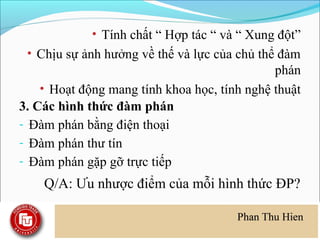 • Tính chất “ Hợp tác “ và “ Xung đột”
 • Chịu sự ảnh hưởng về thế và lực của chủ thể đàm
                                              phán
    • Hoạt động mang tính khoa học, tính nghệ thuật
3. Các hình thức đàm phán
- Đàm phán bằng điện thoại
- Đàm phán thư tín
- Đàm phán gặp gỡ trực tiếp
    Q/A: Ưu nhược điểm của mỗi hình thức ĐP?
 