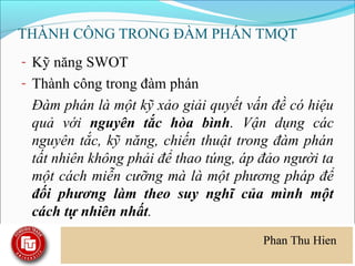 THÀNH CÔNG TRONG ĐÀM PHÁN TMQT
- Kỹ năng SWOT
- Thành công trong đàm phán
 Đàm phán là một kỹ xảo giải quyết vấn đề có hiệu
 quả với nguyên tắc hòa bình. Vận dụng các
 nguyên tắc, kỹ năng, chiến thuật trong đàm phán
 tất nhiên không phải để thao túng, áp đảo người ta
 một cách miễn cưỡng mà là một phương pháp để
 đối phương làm theo suy nghĩ của mình một
 cách tự nhiên nhất.
 