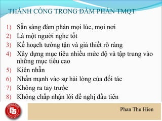 THÀNH CÔNG TRONG ĐÀM PHÁN TMQT

1)   Sẵn sàng đàm phán mọi lúc, mọi nơi
2)   Là một người nghe tốt
3)   Kế hoạch tường tận và giả thiết rõ ràng
4)   Xây dựng mục tiêu nhiều mức độ và tập trung vào
     những mục tiêu cao
5)   Kiên nhẫn
6)   Nhấn mạnh vào sự hài lòng của đối tác
7)   Không ra tay trước
8)   Không chấp nhận lời đề nghị đầu tiên
 