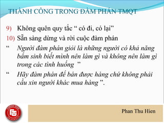 THÀNH CÔNG TRONG ĐÀM PHÁN TMQT

9) Không quên quy tắc “ có đi, có lại”
10) Sẵn sàng dừng và rời cuộc đàm phán
“   Người đàm phán giỏi là những người có khả năng
    bẩm sinh biết mình nên làm gì và không nên làm gì
    trong các tình huống ”
“   Hãy đàm phán để bán được hàng chứ không phải
    cầu xin người khác mua hàng ”.
 