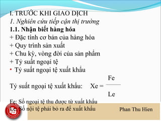 I. TRƯỚC KHI GIAO DỊCH
1. Nghiên cứu tiếp cận thị trường
1.1. Nhận biết hàng hóa
+ Đặc tính cơ bản của hàng hóa
+ Quy trình sản xuất
+ Chu kỳ, vòng đời của sản phẩm
+ Tỷ suất ngoại tệ
• Tỷ suất ngoại tệ xuất khẩu
                                        Fe
Tỷ suất ngoại tệ xuất khẩu:      Xe =
                                        Le
Fe: Số ngoại tệ thu được từ xuất khẩu
Le: Số nội tệ phải bỏ ra để xuất khẩu
 