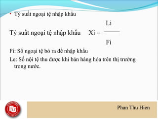 • Tỷ suất ngoại tệ nhập khẩu
                                          Li
Tỷ suất ngoại tệ nhập khẩu        Xi =
                                          Fi
Fi: Số ngoại tệ bỏ ra để nhập khẩu
Le: Số nội tệ thu được khi bán hàng hóa trên thị trường
  trong nước.
 