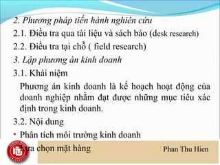 2. Phương pháp tiến hành nghiên cứu
2.1. Điều tra qua tài liệu và sách báo (desk research)
2.2. Điều tra tại chỗ ( field research)
3. Lập phương án kinh doanh
3.1. Khái niệm
  Phương án kinh doanh là kế hoạch hoạt động của
  doanh nghiệp nhằm đạt được những mục tiêu xác
  định trong kinh doanh.
3.2. Nội dung
• Phân tích môi trường kinh doanh
• Lựa chọn mặt hàng
 
