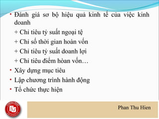 • Đánh giá sơ bộ hiệu quả kinh tế của việc kinh
  doanh
  + Chỉ tiêu tỷ suất ngoại tệ
  + Chỉ số thời gian hoàn vốn
  + Chỉ tiêu tỷ suất doanh lợi
  + Chỉ tiêu điểm hòan vốn…
• Xây dựng mục tiêu
• Lập chương trình hành động
• Tổ chức thực hiện
 