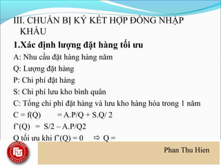III. CHUẨN BỊ KÝ KẾT HỢP ĐỒNG NHẬP
  KHẨU
1.Xác định lượng đặt hàng tối ưu
A: Nhu cầu đặt hàng hàng năm
Q: Lượng đặt hàng
P: Chi phí đặt hàng
S: Chi phí lưu kho bình quân
C: Tổng chi phí đặt hàng và lưu kho hàng hóa trong 1 năm
C = f(Q)      = A.P/Q + S.Q/ 2
f’(Q) = S/2 – A.P/Q2
Q tối ưu khi f’(Q) = 0  Q =
 