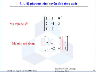 Đại số tuyến tính. Chương 3
@Copyright 2010Khoa Khoa Học và Kỹ Thuật Máy Tính. 10
3.1. Hệ phương trình tuyến tính tổng quát
-----------------------------------------------------------------------------------------------------------------------
----
1 1 0
2 1 3
1 2 1
 
 −
 
−  
Ma trận hệ số:
Ma trận mở rộng:
1 1 0 0
2 1 3 3
1 2 1 3
 
 −
 
− −  
 