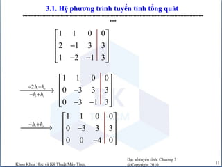 Đại số tuyến tính. Chương 3
@Copyright 2010Khoa Khoa Học và Kỹ Thuật Máy Tính. 11
3.1. Hệ phương trình tuyến tính tổng quát
-----------------------------------------------------------------------------------------------------------------------
----
1 2
1 3
2h h
h h
− +
− +
→
2 3
h h− +
→
1 1 0 0
2 1 3 3
1 2 1 3
 
 −
 
− −  
1 1 0 0
0 3 3 3
0 3 1 3
 
 −
 
− −  
1 1 0 0
0 3 3 3
0 0 4 0
 
 −
 
−  
 