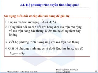 Đại số tuyến tính. Chương 3
@Copyright 2010Khoa Khoa Học và Kỹ Thuật Máy Tính. 13
3.1. Hệ phương trình tuyến tính tổng quát
--------------------------------------------------------------------------------------------------
2. Dùng biến đổi sơ cấp đối với hàng đưa ma trận mở rộng
về ma trận dạng bậc thang. Kiểm tra hệ có nghiệm hay
không
3. Viết hệ phương trình tương ứng với ma trận bậc thang
4. Giải hệ phương trình ngược từ dưới lên, tìm ẩn xn, sau đó
xn-1,… ., x1.
Sử dụng biến đổi sơ cấp đối với hàng để giải hệ
1. Lập ra ma trận mở rộng ° ( | )A A b=
 
