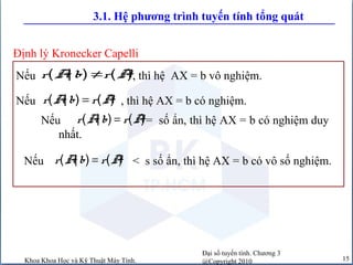 Đại số tuyến tính. Chương 3
@Copyright 2010Khoa Khoa Học và Kỹ Thuật Máy Tính. 15
3.1. Hệ phương trình tuyến tính tổng quát
Nếu , thì hệ AX = b có nghiệm.( | ) ( )r A b r A=
Nếu , thì hệ AX = b vô nghiệm.( | ) ( )r A b r A≠
Nếu = số ẩn, thì hệ AX = b có nghiệm duy
nhất.
( | ) ( )r A b r A=
Nếu < s số ẩn, thì hệ AX = b có vô số nghiệm.( | ) ( )r A b r A=
Định lý Kronecker Capelli
 