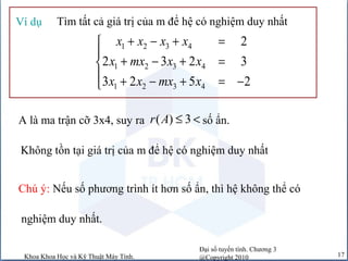 Đại số tuyến tính. Chương 3
@Copyright 2010Khoa Khoa Học và Kỹ Thuật Máy Tính. 17
Tìm tất cả giá trị của m để hệ có nghiệm duy nhấtVí dụ
1 2 3 4
1 2 3 4
1 2 3 4
2
2 3 2 3
3 2 5 2
x x x x
x mx x x
x x mx x
+ − + =

+ − + =
 + − + = −
A là ma trận cỡ 3x4, suy ra số ẩn.( ) 3r A ≤ <
Không tồn tại giá trị của m để hệ có nghiệm duy nhất
Chú ý: Nếu số phương trình ít hơn số ẩn, thì hệ không thể có
nghiệm duy nhất.
 