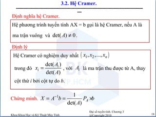 Đại số tuyến tính. Chương 3
@Copyright 2010Khoa Khoa Học và Kỹ Thuật Máy Tính. 18
3.2. Hệ Cramer.
-----------------------------------------------------------------------------------------------------------------------
----
Định lý
Hệ Cramer có nghiệm duy nhất ( )1 2, ,..., nx x x
trong đó , với là ma trận thu được từ A, thay
det( )
det( )
i
i
A
x
A
= iA
cột thứ i bởi cột tự do b.
Chứng minh. 1 1
det( )
AX A b P b
A
−
= = ×
Hệ phương trình tuyến tính AX = b gọi là hệ Cramer, nếu A là
Định nghĩa hệ Cramer.
ma trận vuông và .det( ) 0A ≠
 