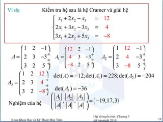 Đại số tuyến tính. Chương 3
@Copyright 2010Khoa Khoa Học và Kỹ Thuật Máy Tính. 19
Kiểm tra hệ sau là hệ Cramer và giải hệVí dụ
1 2 3
1 2 3
1 2 3
2
2 3 3
3 2
12
4
85
x x x
x x x
x x x
+ − =

+ − =
 + + = −
1 2 1
2 3 3
3 2 5
A
− 
 ÷= −
 ÷
 ÷
 
1
12
4
8
2 1
3 3
2 5
A
− 

−
÷= −
 ÷
 ÷
 
2
12
4
8
1 1
2 3
3 5
A
−
− 
 ÷= −
 ÷
 ÷
 
3
121 2
2
2 8
3 4
3
A
−
 
 ÷=
 ÷
 ÷
 
1 2det( ) 12;det( ) 228;det( ) 204A A A= − = = −
3det( ) 36A = −
Nghiệm của hệ ( )31 2
, , 19,17,3
AA A
A A A
 
= − ÷
 
 