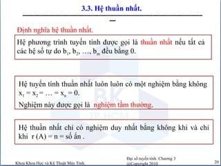 Đại số tuyến tính. Chương 3
@Copyright 2010Khoa Khoa Học và Kỹ Thuật Máy Tính. 20
3.3. Hệ thuần nhất.
-----------------------------------------------------------------------------------------------------------------------
----
Hệ phương trình tuyến tính được gọi là thuần nhất nếu tất cả
các hệ số tự do b1, b2, …, bm đều bằng 0.
Định nghĩa hệ thuần nhất.
Hệ tuyến tính thuần nhất luôn luôn có một nghiệm bằng không
x1 = x2 = … = xn = 0.
Nghiệm này được gọi là nghiệm tầm thường.
Hệ thuần nhất chỉ có nghiệm duy nhất bằng không khi và chỉ
khi r (A) = n = số ẩn .
 