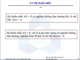 Đại số tuyến tính. Chương 3
@Copyright 2010Khoa Khoa Học và Kỹ Thuật Máy Tính. 21
3.3. Hệ thuần nhất.
-----------------------------------------------------------------------------------------------------------------------
----
Hệ thuần nhất AX = 0 có nghiệm không tầm thường khi và chỉ
khi r(A) < n.
Hệ thuần nhất AX = 0, với A là ma trận vuông có nghiệm không
tầm thường (nghiệm khác 0) khi và chỉ khi det(A) = 0.
 