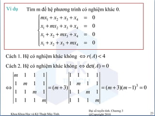 Đại số tuyến tính. Chương 3
@Copyright 2010Khoa Khoa Học và Kỹ Thuật Máy Tính. 23
Tìm m để hệ phương trình có nghiệm khác 0.Ví dụ
1 2 3 4
1 2 3 4
1 2 3 4
1 2 3 4
0
0
0
0
mx x x x
x mx x x
x x mx x
x x x mx
+ + + =
 + + + =

+ + + =
 + + + =
Cách 1. Hệ có nghiệm khác không ( ) 4r A⇔ <
Cách 2. Hệ có nghiệm khác không det( ) 0A⇔ =
3
1 1 1 1 1 1 1
1 1 1 1 1 1
( 3) ( 3)( 1) 0
1 1 1 1 1 1
1 1 1 1 1 1
m
m m
m m m
m m
m m
⇔ = + = + − =
 